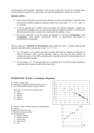 68
O coeficiente 𝒂 é dito intercepto e determina o ponto em que a reta corta o eixo de Y, isto indica qual o
valor da variável Y quando X=0, o que muitas vezes não tem significado no contexto das variáveis.
OBSERVAÇÕES:
 Como estamos utilizando uma amostra para obtermos os valores dos parâmetros, o resultado é uma
estimativa da verdadeira equação de regressão. Sendo assim, escrevemos: bXaY ˆ , onde Yˆ é
o Y estimado.
 A reta de regressão que se obtém através do método dos mínimos quadrados é apenas uma
aproximação da realidade, ela é um modo útil para indicar a tendência dos dados. O coeficiente de
determinação pode indicar o quanto útil ou aproximado da realidade é a reta.
 Uma norma importante no uso de equações de regressão é a usá-la para interpolações, e não
extrapolações, exceto quando considerações teóricas ou experimentais demonstrarem a
possibilidade de extrapolação.
Observe ainda que o coeficiente de determinação indica quantos por cento a variação explicada pela
regressão representa sobre a variação total. Como 0 ≤ 𝑟 ≤ 1:
 Se 𝑟 for igual a 1, isto significa que todos os pontos observados (no diagrama de dispersão) se
situam “exatamente” sobre a reta de regressão. Tendo-se, neste caso, um ajuste perfeito. As
variações da variável Y são 100% explicadas pelas variações da variável X, não ocorrendo desvios
em torno da função estimada.
 Por outro lado, se 𝑟 = 0, isto quer dizer que as variações de Y são exclusivamente aleatórias e
explicadas pelas variações de outros fatores que não X.
EXERCÍCIOS - 8ª Lista - Correlação e Regressão
1. Observe a figura onde:
X: Cobertura por Sistemas de Esgoto Sanitário (em %)
Y: Taxa de Mortalidade Infantil (<1ano-por 1000nv.)
Neste caso, as variáveis têm correlação linear:
a) nula.
b) variável.
c) perfeita.
d) positiva.
e) negativa.
2. Observe a figura e marque a alternativa correspondente.
As variáveis:
X: Idade de crianças (em anos).
Y: Peso dessas crianças (em Kg).
têm correlação linear:
a) perfeita e negativa.
b) perfeita e positiva.
c) positiva forte.
d) negativa forte.
e) nula.
0
5
10
15
20
25
30
0 1 2 3 4 5 6 7 8 9 10
X
Y
0
10
20
30
40
50
60
70
80
90
30 40 50 60 70 80 90 100
 