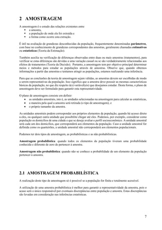 7
2 AMOSTRAGEM
A amostragem é o estudo das relações existentes entre
 a amostra,
 a população de onde ela foi extraída e
 a forma como ocorre esta extração.
É útil na avaliação de grandezas desconhecidas da população, frequentemente denominadas parâmetros,
com base no conhecimento de grandezas correspondentes das amostras, geralmente chamadas estimativas
ou estatísticas (Teoria da Estimação).
Também auxilia na verificação de diferenças observadas entre duas ou mais amostras (tratamentos), para
verificar se estas diferenças são devidas a uma variação casual ou se são verdadeiramente relacionadas aos
efeitos de tratamentos (Teoria da Decisão). Portanto, a amostragem tem por objetivo principal determinar
meios e métodos para estudar as populações através de amostras. Observe que, quando obtemos
informações a partir das amostras e tentamos atingir as populações, estamos realizando uma inferência.
Para que as conclusões da teoria de amostragem sejam válidas, as amostras devem ser escolhidas de modo
a serem representativas da população. Isso significa que a amostra deve possuir as mesmas características
básicas da população, no que diz respeito à(s) variável(eis) que desejamos estudar. Desta forma, o plano de
amostragem deve ser formulado para garantir esta representatividade.
O plano de amostragem consiste em definir:
 as unidades amostrais, isto é, as unidades selecionadas na amostragem para calcular as estatísticas,
 a maneira pela qual a amostra será retirada (o tipo de amostragem), e
 o próprio tamanho da amostra.
As unidades amostrais podem corresponder aos próprios elementos da população, quando há acesso direto
a eles, ou qualquer outra unidade que possibilite chegar até eles. Podemos, por exemplo, considerar como
população os domicílios de uma cidade e que se deseje avaliar o perfil socioeconômico. A unidade amostral
será cada um dos domicílios, que corresponderá aos elementos da população. Caso a unidade amostral for
definida como os quarteirões, a unidade amostral não corresponderá aos elementos populacionais.
Podemos ter dois tipos de amostragem, as probabilísticas e as não probabilísticas.
Amostragem probabilística: quando todos os elementos da população tiveram uma probabilidade
conhecida e diferente de zero de pertencer à amostra.
Amostragem não probabilística: quando não se conhece a probabilidade de um elemento da população
pertencer à amostra.
2.1 AMOSTRAGEM PROBABILÍSTICA
A realização deste tipo de amostragem só é possível se a população for finita e totalmente acessível.
A utilização de uma amostra probabilística é melhor para garantir a representatividade da amostra, pois o
acaso será o único responsável por eventuais discrepâncias entre população e amostra. Estas discrepâncias
são levadas em consideração nas inferências estatísticas.
 