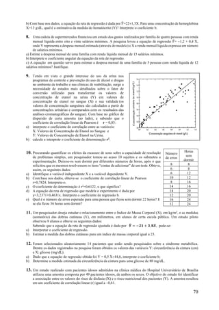 70
b) Com base nos dados, a equação da reta de regressão é dada por 𝑌=221,5X. Para uma concentração de hemoglobina
X=13 g/dL, qual é a estimativa da medida do hematócrito (Y)? Interprete o coeficiente b.
8. Uma cadeia de supermercados financiou um estudo dos gastos realizados por família de quatro pessoas com renda
mensal líquida entre oito e vinte salários mínimos. A pesquisa levou a equação de regressão 𝑌= 1,2 + 0,4 X,
onde Y representa a despesa mensal estimada (através do modelo) e X a renda mensal líquida expressa em número
de salários mínimos.
a) Estime a despesa mensal de uma família com renda líquida mensal de 15 salários mínimos.
b) Interprete o coeficiente angular da equação da reta de regressão.
c) A equação em questão serve para estimar a despesa mensal de uma família de 5 pessoas com renda líquida de 12
salários mínimos? Justifique.
9. Tendo em vista o grande interesse do uso da urina nos
programas de controle e prevenção do uso de álcool e drogas
no ambiente de trabalho e nas clínicas de reabilitação, surge a
necessidade de estudos mais detalhados sobre o fator de
conversão utilizado para transformar os valores de
concentração de etanol na urina (Y) em valores de
concentração de etanol no sangue (X) e sua validade (os
valores de concentração sanguínea são calculados a partir de
concentrações urinárias e comparados com os resultados das
análises cromatográficas do sangue). Com base no gráfico de
dispersão de certa amostra (ao lado), e sabendo que o
coeficiente de correlação linear de Pearson é r = 0,85:
a) interprete o coeficiente de correlação entre as variáveis:
X: Valores de Concentração de Etanol no Sangue e
Y: Valores de Concentração de Etanol na Urina.
b) calcule e interprete o coeficiente de determinação r2
.
10. Procurando quantificar os efeitos da escassez de sono sobre a capacidade de resolução
de problemas simples, um pesquisador tomou ao acaso 10 sujeitos e os submeteu a
experimentação. Deixou-os sem dormir por diferentes números de horas, após o que
solicitou que os mesmos resolvessem os itens “contas de adicionar” de um teste. Obteve,
assim, os seguintes dados
a) Identifique a variável independente X e a variável dependente Y.
b) Com base nos dados, obteve-se o coeficiente de correlação linear de Pearson
r=0,7824. Interprete-o.
c) O coeficiente de determinação é r2
=0,6122, o que significa?
d) A equação da reta de regressão que modela o experimento é dada por
y=3,2371+0,4631x. Interprete o coeficiente de regressão b.
e) Qual é o número de erros esperado para uma pessoa que ficou sem dormir 22 horas? E
se ela ficou 36 horas sem dormir?
11. Um pesquisador deseja estudar o relacionamento entre o Índice de Massa Corporal (X), em kg/m2
, e as medidas
(somatório) das dobras cutâneas (Y), em milímetros, em alunos de certa escola pública. Um estudo piloto
observou 9 alunos e obteve os seguintes dados:
Sabendo que a equação da reta de regressão ajustada é dada por 𝒀 = −𝟐𝟏 + 𝟑, 𝟖𝑿, pede-se:
a) Interpretar o coeficiente de regressão.
b) Estimar a medida das dobras cutâneas para um índice de massa corporal igual a 23.
12. Foram selecionados aleatoriamente 14 pacientes que estão sendo pesquisados sobre a síndrome metabólica.
Dentre os dados registrados na pesquisa foram obtidos os valores das variáveis Y: circunferência da cintura (cm)
e X: glicose (mg/dL).
a) Dado que a equação de regressão obtida foi Y = 0,5 X44,6, interprete o coeficiente b;
b) Determine a medida estimada da circunferência da cintura para uma glicose de 80 mg/dL.
13. Um estudo realizado com pacientes idosos admitidos na clínica médica do Hospital Universitário de Brasília
utilizou uma amostra composta por 49 pacientes idosos, de ambos os sexos. O objetivo do estudo foi identificar
a associação entre os valores do risco de disfasia (X) e o risco nutricional dos pacientes (Y). A amostra resultou
em um coeficiente de correlação linear (r) igual a –0,61.
Número
de erros
Horas
sem
dormir
8 8
6 8
6 12
10 12
8 16
14 16
14 20
12 20
16 24
12 24
 