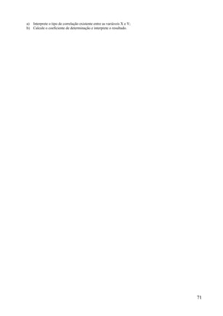 71
a) Interprete o tipo de correlação existente entre as variáveis X e Y;
b) Calcule o coeficiente de determinação e interprete o resultado.
 