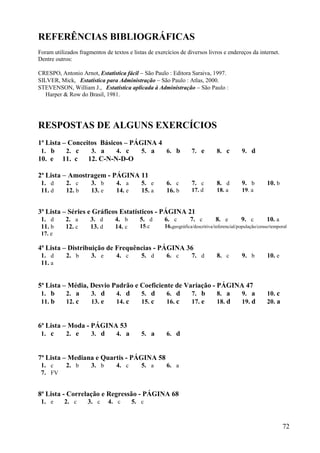 72
REFERÊNCIAS BIBLIOGRÁFICAS
Foram utilizados fragmentos de textos e listas de exercícios de diversos livros e endereços da internet.
Dentre outros:
CRESPO, Antonio Arnot, Estatística fácil  São Paulo : Editora Saraiva, 1997.
SILVER, Mick, Estatística para Administração  São Paulo : Atlas, 2000.
STEVENSON, William J., Estatística aplicada à Administração  São Paulo :
Harper & Row do Brasil, 1981.
RESPOSTAS DE ALGUNS EXERCÍCIOS
1ª Lista – Conceitos Básicos – PÁGINA 4
1. b 2. c 3. a 4. c 5. a 6. b 7. e 8. c 9. d
10. e 11. c 12. C-N-N-D-O
2ª Lista  Amostragem - PÁGINA 11
1. d 2. c 3. b 4. a 5. e 6. c 7. c 8. d 9. b 10. b
11. d 12. b 13. e 14. e 15. a 16. b 17. d 18. a 19. a
3ª Lista – Séries e Gráficos Estatísticos - PÁGINA 21
1. d 2. a 3. d 4. b 5. d 6. c 7. c 8. e 9. c 10. a
11. b 12. c 13. d 14. c 15.c 16.geográfica/descritiva/inferencial/população/censo/temporal
17. e
4ª Lista – Distribuição de Frequências - PÁGINA 36
1. d 2. b 3. e 4. c 5. d 6. c 7. d 8. c 9. b 10. e
11. a
5ª Lista – Média, Desvio Padrão e Coeficiente de Variação - PÁGINA 47
1. b 2. a 3. d 4. d 5. d 6. d 7. b 8. a 9. a 10. c
11. b 12. c 13. e 14. c 15. c 16. c 17. e 18. d 19. d 20. a
6ª Lista – Moda - PÁGINA 53
1. c 2. e 3. d 4. a 5. a 6. d
7ª Lista – Mediana e Quartis - PÁGINA 58
1. c 2. b 3. b 4. c 5. a 6. a
7. FV
8ª Lista - Correlação e Regressão - PÁGINA 68
1. e 2. c 3. c 4. c 5. c
 