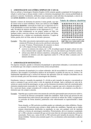 8
 AMOSTRAGEM ALEATÓRIA SIMPLES OU CASUAL
Deve-se utilizar a Amostragem Aleatória Simples (AAS) somente quando a população for homogênea em
relação à variável que se deseja estudar e todos os elementos da população têm a mesma probabilidade de
pertencer à amostra. Geralmente, atribuímos uma numeração a cada indivíduo da população, e através de
um sorteio aleatório os elementos que vão compor a amostra são selecionados.
Quando o número de elementos da amostra é muito grande, esse tipo
de sorteio torna-se muito trabalhoso. Neste caso utiliza-se uma Tabela
de números aleatórios, construída de modo que os algarismos de 0 a
9 são distribuídos ao acaso nas linhas e colunas, como no exemplo ao
lado. Na tabela de números aleatórios os dez algarismos 0,1,2, ..., 8,9,
podem ser lidos isoladamente ou em grupos; podem ser lidos em
qualquer ordem, como por colunas, num sentido ou noutro, por linhas,
diagonalmente etc., e podem ser considerados aleatórios. A opção de
leitura, porém, deve ser feita, antes de iniciado o processo.
Exemplo: Para obter uma amostra representativa para a pesquisa da
estatura de 90 alunos de uma escola o professor selecionará
ao acaso 10 alunos. Primeiramente ele enumera os alunos
de 1 a 90 e depois há duas formas dele proceder:
 escrever os números dos alunos, de 1 a 90, em pedaços iguais de papel, colocar em uma
urna e misturar todos os papéis. Daí retirar, um a um, dez números que formarão a amostra.
 utilizar uma tabela de números aleatórios, começando, por exemplo, na primeira coluna e
anotando os números com dois algarismos (entre 01 e 90) até obter a amostra com 10
números distintos.
 AMOSTRAGEM SISTEMÁTICA
Em algumas situações, quando os elementos da população se apresentam ordenados, é conveniente retirar
os elementos que vão compor a amostra de forma cíclica (em períodos).
Quando os elementos da população já se acham ordenados, não há necessidade de construir o sistema de
referência. São exemplos os prontuários médicos de um hospital, os prédios de uma rua, etc. Porém, é de
fundamental importância que a variável de interesse não apresente ciclos de variação coincidente com os
ciclos de retirada, pois este fato tornará a amostragem não aleatória.
Geralmente, toma-se o tamanho da população N e divide-se pelo tamanho da amostra n encontrando-se
assim a constante K que servirá como o ciclo de repetição da retirada. Após a definição do valor de K,
sorteia-se o ponto inicial da amostragem, ou seja, um dos elementos do primeiro intervalo constituído pelos
elementos populacionais numerados de 1 até K. Escolhesse o seguinte, que será o elemento de ordem (i +
K); e assim por diante, sempre somando-se K à ordem do elemento anterior, até completar a escolha dos n
elementos que vão compor a amostra.
Exemplo: Suponha que se queira retirar uma amostra de currículos apresentados para um processo seletivo,
e a variável de interesse corresponde à idade dos candidatos. Pode ocorrer que pessoas de uma
determinada faixa etária deixem para entregar o currículo no último dia. Então, se pegássemos
os currículos de forma aleatória, poderíamos estar subestimando ou superestimando a idade
média.
Nesta situação, os 500 currículos recebidos podem ser ordenados por ordem alfabética. Deseja-
se amostrar 50 currículos para estimar a idade média dos candidatos. Supondo que as idades
estejam aleatoriamente distribuídas na população, ou seja, sem qualquer ciclo de repetição
utiliza-se a técnica de amostragem sistemática. Primeiramente, deve-se enumerar a população
de 1 a 500 e calcular a constante (K) que servirá como fator de ciclo para retirada dos currículos
amostrados. Neste caso, vamos dividir os 500 currículos pelo tamanho da amostra (50) que se
deseja trabalhar. Teremos uma constante igual a 10, e os elementos serão amostrados a cada dez
elementos.
Os espaços entre os números são apenas para
facilitar a leitura, mas os números podem ser lidos
comaquantidadedealgarismosquesequeira
 