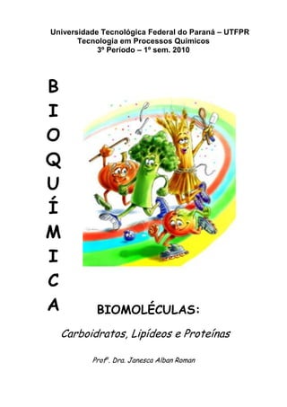 Universidade Tecnológica Federal do Paraná – UTFPR
       Tecnologia em Processos Químicos
            3º Período – 1º sem. 2010




B
I
O
Q
U
Í
M
I
C
A          BIOMOLÉCULAS:
  Carboidratos, Lipídeos e Proteínas

          Profa. Dra. Janesca Alban Roman
 