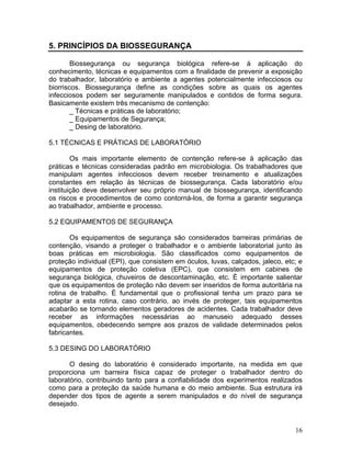 16
5. PRINCÍPIOS DA BIOSSEGURANÇA
Biossegurança ou segurança biológica refere-se á aplicação do
conhecimento, técnicas e equipamentos com a finalidade de prevenir a exposição
do trabalhador, laboratório e ambiente a agentes potencialmente infecciosos ou
biorriscos. Biossegurança define as condições sobre as quais os agentes
infecciosos podem ser seguramente manipulados e contidos de forma segura.
Basicamente existem três mecanismo de contenção:
_ Técnicas e práticas de laboratório;
_ Equipamentos de Segurança;
_ Desing de laboratório.
5.1 TÉCNICAS E PRÁTICAS DE LABORATÓRIO
Os mais importante elemento de contenção refere-se à aplicação das
práticas e técnicas consideradas padrão em microbiologia. Os trabalhadores que
manipulam agentes infecciosos devem receber treinamento e atualizações
constantes em relação às técnicas de biossegurança. Cada laboratório e/ou
instituição deve desenvolver seu próprio manual de biossegurança, identificando
os riscos e procedimentos de como contorná-los, de forma a garantir segurança
ao trabalhador, ambiente e processo.
5.2 EQUIPAMENTOS DE SEGURANÇA
Os equipamentos de segurança são considerados barreiras primárias de
contenção, visando a proteger o trabalhador e o ambiente laboratorial junto às
boas práticas em microbiologia. São classificados como equipamentos de
proteção individual (EPI), que consistem em óculos, luvas, calçados, jaleco, etc; e
equipamentos de proteção coletiva (EPC), que consistem em cabines de
segurança biológica, chuveiros de descontaminação, etc. É importante salientar
que os equipamentos de proteção não devem ser inseridos de forma autoritária na
rotina de trabalho. É fundamental que o profissional tenha um prazo para se
adaptar a esta rotina, caso contrário, ao invés de proteger, tais equipamentos
acabarão se tornando elementos geradores de acidentes. Cada trabalhador deve
receber as informações necessárias ao manuseio adequado desses
equipamentos, obedecendo sempre aos prazos de validade determinados pelos
fabricantes.
5.3 DESING DO LABORATÓRIO
O desing do laboratório é considerado importante, na medida em que
proporciona um barreira física capaz de proteger o trabalhador dentro do
laboratório, contribuindo tanto para a confiabilidade dos experimentos realizados
como para a proteção da saúde humana e do meio ambiente. Sua estrutura irá
depender dos tipos de agente a serem manipulados e do nível de segurança
desejado.
 