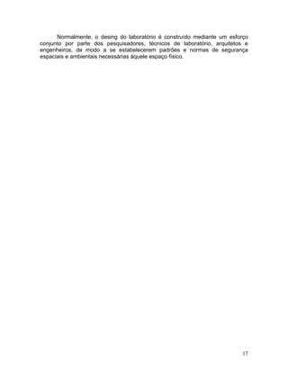 17
Normalmente, o desing do laboratório é construído mediante um esforço
conjunto por parte dos pesquisadores, técnicos de laboratório, arquitetos e
engenheiros, de modo a se estabelecerem padrões e normas de segurança
espaciais e ambientais necessárias àquele espaço físico.
 