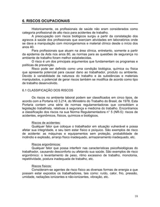 18
6. RISCOS OCUPACIONAIS
Historicamente, os profissionais de saúde não eram considerados como
categoria profissional de alto risco para acidentes de trabalho.
A preocupação com riscos biológicos surgiu a partir da constatação dos
agravos à saúde dos profissionais que exerciam atividades em laboratórios onde
se dava a manipulação com microrganismos e material clínico desde o início dos
anos 40.
Para profissionais que atuam na área clínica, entretanto, somente a partir
da epidemia da Aids nos anos 80, as normas para as questões de segurança no
ambiente de trabalho foram melhor estabelecidas.
O risco é um dos principais argumentos que fundamentam os programas e
políticas de prevenção.
Risco pode ser definido como uma condição biológica, química ou física
que apresenta potencial para causar dano ao trabalhador, produto ou ambiente.
Devido à variabilidade da natureza do trabalho e às substâncias e materiais
manipulados, o potencial de gerar riscos também se modifica de acordo como tipo
de trabalho desenvolvido.
6.1 CLASSIFICAÇÃO DOS RISCOS
Os riscos no ambiente laboral podem ser classificados em cinco tipos, de
acordo com a Portaria n0 3.214, do Ministério do Trabalho do Brasil, de 1978. Esta
Portaria contem uma série de normas regulamentadoras que consolidam a
legislação trabalhista, relativas à segurança e medicina do trabalho. Encontramos
a classificação dos riscos na sua Norma Regulamentadora n° 5 (NR-5): riscos de
acidentes, ergonômicos, físicos, químicos e biológicos.
Riscos de acidentes:
Qualquer fator que coloque o trabalhador em situação vulnerável e possa
afetar sua integridade, e seu bem estar físico e psíquico. São exemplos de risco
de acidente: as máquinas e equipamentos sem proteção, probabilidade de
incêndio e explosão, arranjo físico inadequado, armazenamento inadequado, etc.
Riscos ergonômicos:
Qualquer fator que possa interferir nas características psicofisiológicas do
trabalhador, causando desconforto ou afetando sua saúde. São exemplos de risco
ergonômico: o levantamento de peso, ritmo excessivo de trabalho, monotonia,
repetitividade, postura inadequada de trabalho, etc.
Riscos físicos:
Consideram-se agentes de risco físico as diversas formas de energia a que
possam estar expostos os trabalhadores, tais como: ruído, calor, frio, pressão,
umidade, radiações ionizantes e não-ionizantes, vibração, etc.
 