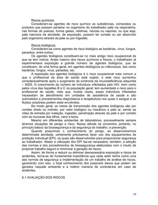 19
Riscos químicos:
Consideram-se agentes de risco químico as substâncias, compostos ou
produtos que possam penetrar no organismo do trabalhador pela via respiratória,
nas formas de poeiras, fumos gases, neblinas, névoas ou vapores, ou que seja,
pela natureza da atividade, de exposição, possam ter contato ou ser absorvido
pelo organismo através da pele ou por ingestão.
Riscos biológicos:
Consideram-se como agentes de risco biológico as bactérias, vírus, fungos,
parasitos, entre outros.
Os agentes biológicos constituem-se no mais antigo risco ocupacional de
que se tem notícia. Antes mesmo dos riscos químicos e físicos, o trabalhador já
experimentava exposição a grande número de agentes biológicos, que se
constituem, de uma forma geral, em agentes etiológicos ou infecciosos, tais como
bactérias, fungos, vírus, parasitas, etc.
A exposição aos agentes biológicos é o risco ocupacional mais comum a
que o profissional da área de saúde está sujeito, e este risco aumentou
consideravelmente após o surgimento da síndrome da imunodeficiência adquirida
– AIDS. O crescimento do número de indivíduos infectados pelo HIV, bem como
pelos vírus das hepatites B e C na população geral, tem aumentado o risco para o
profissional de saúde, visto que, muitas vezes, esses indivíduos infectados
necessitam de atendimento em unidades de assistência de saúde e são
submetidos a procedimentos diagnósticos e terapêuticos nos quais o sangue e os
fluidos corpóreos podem estar envolvidos.
De modo geral, os meios de transmissão dos agentes biológicos são por
contato direto ou indireto, por vetor biológico ou mecânico e pelo ar, sendo as
rotas de entrada por inalação, ingestão, penetração através da pele e por contato
com as mucosas dos olhos, nariz e boca.
Mesmo em diferentes ambientes de laboratórios, provavelmente sempre
teremos situações de perigo e risco. Nossa atitude se concentra, portanto, no
princípio básico da biossegurança e da segurança do trabalho: a prevenção.
Quando possuímos o conhecimento do perigo, ao desenvolvermos
determinada atividade, certamente precisamos fazer uso dos equipamentos de
proteção individual (EPI), os quais são desenvolvidos para proporcionar segurança
ao trabalhador. Aliado a utilização dos EPI faz-se necessária, também, a adoção
das normas e dos procedimentos de biossegurança elaboradas com o intuito de
propiciar trabalho seguro e minimizar a geração de riscos.
Assim, de forma a reduzir ou eliminar desnecessária exposição a riscos de
acidentes, torna-se de fundamental importância que cada setor tenha como uma
das normas de segurança a implementação de um trabalho de análise de riscos,
garantindo com isso, o total conhecimento dos possíveis danos que podem ser
gerados naquele ambiente e a melhor maneira de controlá-los em caso de
acidentes.
6.1 AVALIAÇÃO DOS RISCOS
 