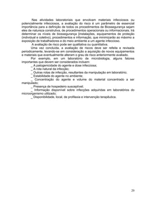 20
Nas atividades laboratoriais que envolvam materiais infecciosos ou
potencialmente infecciosos, a avaliação do risco é um parâmetro de essencial
importância para a definição de todos os procedimentos de Biossegurança sejam
eles de natureza construtiva, de procedimentos operacionais ou informacionais. Irá
determinar os níveis de biossegurança [instalações, equipamentos de proteção
(individual e coletivo), procedimentos e informação, que minimizarão ao máximo a
exposição de trabalhadores e do meio ambiente a um agente infeccioso.
A avaliação de risco pode ser qualitativa ou quantitativa.
Uma vez concluída, a avaliação de riscos deve ser refeita e revisada
periodicamente, levando-se em consideração a aquisição de novos equipamentos
e materiais que eventualmente alteram o grau de risco anteriormente avaliado.
Por exemplo, em um laboratório de microbiologia, alguns fatores
importantes que devem ser considerados incluem:
_ A patogenicidade do agente e dose infecciosa;
_ A rota natural da infecção;
_ Outras rotas de infecção, resultantes da manipulação em laboratório;
_ Estabilidade do agente no ambiente;
_ Concentração do agente e volume do material concentrado a ser
manipulado;
_ Presença de hospedeiro susceptível;
_ Informação disponível sobre infecções adquiridas em laboratórios do
microorganismo utilizado;
_ Disponibilidade, local, de profilaxia e intervenção terapêutica.
 