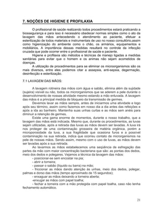 21
7. NOÇÕES DE HIGIENE E PROFILAXIA
O profissional de saúde realizando todos procedimentos estará praticando a
biossegurança e para isso é necessário obedecer normas simples como o ato da
lavagem das mãos antecedendo o atendimento ao paciente, efetuar a
esterilização de todos materiais e instrumentais de uso no nosso consultório,assim
como higienização do ambiente como o chão, os armários, equipamentos e
mobiliários. A importância dessas medidas resultará no controle da infecção
cruzada que pode ocorrer entre o profissional de saúde e paciente.
Higiene e profilaxia são métodos e técnicas de manejo ligadas a medidas
sanitárias para evitar que o homem e os animas não sejam acometidos de
doenças.
A utilização de procedimentos para se eliminar os microorganismos são os
mais diversos, entre eles podemos citar a assepsia, anti-sepsia, degermação,
desinfecção e esterilização.
7.1 LAVAGEM DAS MÃOS:
A lavagem rotineira das mãos com água e sabão, elimina além da sujidade
(sujeira) visível ou não, todos os microrganismos que se aderem a pele durante o
desenvolvimento de nossas atividade mesmo estando a mão enluvada. A lavagem
das mãos é a principal medida de bloqueio da transmissão de germes.
Devemos lavar as mãos sempre, antes de iniciarmos uma atividade e logo
após seu término, assim como fazemos em nosso dia a dia antes das refeições e
após a ida ao banheiro. Mantenha suas unhas curtas e as mãos sem anéis para
diminuir a retenção de germes.
Existe uma gama enorme de momentos, durante o nosso trabalho, que a
lavagem das mãos está indicada. Mesmo que, durante os procedimentos, as luvas
sejam utilizadas, após a retirada das luvas as mãos devem ser lavadas. A luva irá
nos proteger de uma contaminação grosseira de matéria orgânica, porém a
microporosidade da luva, a sua fragilidade que ocasiona furos e a possível
contaminação na sua retirada, indica que ocorreu contato de microrganismos na
pele de nossas mãos. Sendo assim, mesmo com o uso de luvas, as mãos devem
ser lavadas após a sua retirada.
Ao lavarmos as mãos estabelecemos uma seqüência de esfregação das
partes da mão com maior concentração bacteriana que são: as pontas dos dedos,
meio dos dedos e polegares. Vejamos a técnica da lavagem das mãos:
- posicionar-se sem encostar na pia;
- abrir a torneira;
- passar o sabão (líquido ou barra) na mão;
- friccionar as mãos dando atenção às unhas, meio dos dedos, polegar,
palmas e dorso das mãos (tempo aproximado de 15 segundos);
- enxaguar as mãos deixando a torneira aberta;
-enxugar as mãos com papel toalha;
- fechar a torneira com a mão protegida com papel toalha, caso não tenha
fechamento automático.
 