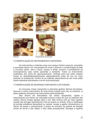 22
Unhas Meio dos dedos Polegar
Palmas Fechamento da torneira
7.2 MANIPULAÇÃO DE INSTRUMENTOS E MATERIAIS
Os instrumentos e materiais sujos com sangue, fluidos corporais, secreções
e excreções devem ser manuseados de modo a prevenir a contaminação da pele
e mucosas (olhos, nariz e boca), roupas, e ainda, prevenir a transferência de
microrganismos para outros pacientes e ambiente. Todos os instrumentos
reutilizados tem rotina de reprocessamento. Verifique para que estes estejam
limpos ou desinfetados/esterilizados adequadamente antes do uso em outro
paciente ou profissional. Confira se os materiais descartáveis de uso único estão
sendo realmente descartados e se em local apropriado.
7.3 MANIPULAÇÃO DE MATERIAIS CORTANTES E DE PUNÇÃO
Ao manusear, limpar, transportar ou descartar agulhas, lâminas de barbear,
tesouras e outros instrumentos de corte tenha cuidado para não se acidentar. A
estes materiais chamamos de instrumentos pérfurocortantes.
Eles devem ser descartados em caixas apropriadas, rígidas e
impermeáveis que devem ser colocadas próximo a área em que os materiais são
usados. Nunca recape agulhas após o uso. Não remova com as mãos agulhas
usadas das seringas descartáveis e não as quebre ou entorte. Para a reutilização
de seringa anestésica descartável ou carpule, recape a agulha introduzindo-a no
interior da tampa e pressionando a tampa ao encontro da parede da bandeja
clínica de forma a não utilizar a mão neste procedimento. Seringas e agulhas
 