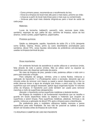 24
- Como primeiro passo, recomenda-se o recolhimento do lixo;
- Inicia-se a limpeza do local mais alto para o mais baixo, próximo ao chão;
- Limpa-se a partir do local mais limpo para o mais sujo ou contaminado;
- Inicia-se pelo local mais distante dirigindo-se para o local de saída de
cada peça.
Materiais:
Luvas de borracha, baldes(2), panos(2), rodo, escovas (para chão,
sanitário), esponjas de aço, palha de aço, carrinho de limpeza, sacos de lixo
(branco, verde e preto), papel higiênico, papel toalha.
Produtos químicos:
Sabão ou detergente, sapólio, hipoclorito de sódio 2% a 2,5% (alvejante
como Q-Boa, Clarina, Alvex), pinho ou outro desinfetante aromatizado para
sanitários, álcool 70%, ceras líquidas siliconadas de preferência anti-derrapante
usadas na limpeza terminal de piso.
Dicas importantes:
Em ambiente fechado de assistência à saúde utiliza-se a varredura úmida,
feita através de rodo e panos úmidos. Não se utiliza varrer ou espanar as
superfícies para não dispersar partículas de poeira.
No caso de limpeza de piso, parede e teto, podemos utilizar o rodo com o
pano para executar a fricção.
Para coleções de sangue, vômitos, urina e outros fluidos, indica-se a
aplicação de hipoclorito 1 a 2%(alvejante) sobre a secreção, deixando agir por
minutos antes de remover com trapos ou papel a serem desprezados no lixo ou
então deve-se trocar a água de enxágüe que limpou o pano sujo. Em caso de
superfície suja com sangue ressecado, aplicar água oxigenada líquida 10 volumes
antes da limpeza. O hipoclorito puro pode também ser usado para remover
manchas e mofo de superfícies (alvejamento).
Atenção: o hipoclorito corroe superfícies metálicas e desbota tecidos.
Na limpeza do mobiliário é de fundamental importância que se recolha e
guarde em locais específicos todos os objetos e materiais que ocupam as
superfícies a serem limpas. Para superfícies metálicas, plásticas, fórmicas e de
granito, indica-se a aplicação de álcool 70% após a limpeza para a desinfecção.
De preferência para o mobiliário utilizamos baldes menores e panos
específicos para esta finalidade. Se isso não for possível os baldes e panos
devem ser lavados antes da limpeza de outro local.
7.5 ROUPAS E CAMPOS DE USO NO PACIENTE
 