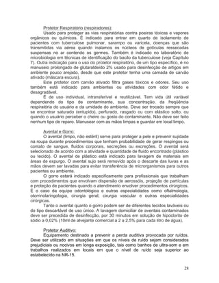 28
Protetor Respiratório (respiradores):
Usado para proteger as vias respiratórias contra poeiras tóxicas e vapores
orgânicos ou químicos. É indicado para entrar em quarto de isolamento de
pacientes com tuberculose pulmonar, sarampo ou varicela, doenças que são
transmitidas via aérea quando inalamos os núcleos de gotículas ressecadas
suspensas no ar contendo os germes. Também é indicado no laboratório de
microbiologia em técnicas de identificação do bacilo da tuberculose (veja Capítulo
7). Outra indicação para o uso do protetor respiratório, de um tipo específico, é no
manuseio prolongado de glutaraldeído 2% usado para desinfecção de artigos em
ambiente pouco arejado, desde que este protetor tenha uma camada de carvão
ativado (máscara escura).
Este protetor com carvão ativado filtra gases tóxicos e odores. Seu uso
também está indicado para ambientes ou atividades com odor fétido e
desagradável.
É de uso individual, intransferível e reutilizável. Tem vida útil variável
dependendo do tipo de contaminante, sua concentração, da freqüência
respiratória do usuário e da umidade do ambiente. Deve ser trocado sempre que
se encontrar saturado (entupido), perfurado, rasgado ou com elástico solto, ou
quando o usuário perceber o cheiro ou gosto do contaminante. Não deve ser feito
nenhum tipo de reparo. Manusear com as mãos limpas e guardar em local limpo.
Avental e Gorro:
O avental (limpo, não estéril) serve para proteger a pele e prevenir sujidade
na roupa durante procedimentos que tenham probabilidade de gerar respingos ou
contato de sangue, fluidos corporais, secreções ou excreções. O avental será
selecionado de acordo com a atividade e quantidade de fluido encontrado (plástico
ou tecido). O avental de plástico está indicado para lavagem de materiais em
áreas de expurgo. O avental sujo será removido após o descarte das luvas e as
mãos devem ser lavadas para evitar transferência de microrganismos para outros
pacientes ou ambiente.
O gorro estará indicado especificamente para profissionais que trabalham
com procedimentos que envolvam dispersão de aerossóis, projeção de partículas
e proteção de pacientes quando o atendimento envolver procedimentos cirúrgicos.
É o caso da equipe odontológica e outras especialidades como oftalmologia,
otorrinolaringologia, cirurgia geral, cirurgia vascular e outras especialidades
cirúrgicas.
Tanto o avental quanto o gorro podem ser de diferentes tecidos laváveis ou
do tipo descartável de uso único. A lavagem domiciliar de aventais contaminados
deve ser precedida de desinfecção, por 30 minutos em solução de hipoclorito de
sódio a 0,02% (10ml de alvejante comercial a 2 a 2,5% para cada litro de água).
Protetor Auditivo:
Equipamento destinado a prevenir a perda auditiva provocada por ruídos.
Deve ser utilizado em situações em que os níveis de ruído sejam considerados
prejudiciais ou nocivos em longa exposição, tais como banhos de ultra-som e em
trabalhos realizados em locais em que o nível de ruído seja superior ao
estabelecido na NR-15.
 