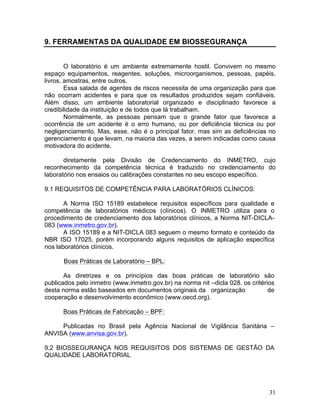 31
9. FERRAMENTAS DA QUALIDADE EM BIOSSEGURANÇA
O laboratório é um ambiente extremamente hostil. Convivem no mesmo
espaço equipamentos, reagentes, soluções, microorganismos, pessoas, papéis,
livros, amostras, entre outros.
Essa salada de agentes de riscos necessita de uma organização para que
não ocorram acidentes e para que os resultados produzidos sejam confiáveis.
Além disso, um ambiente laboratorial organizado e disciplinado favorece a
credibilidade da instituição e de todos que lá trabalham.
Normalmente, as pessoas pensam que o grande fator que favorece a
ocorrência de um acidente é o erro humano, ou por deficiência técnica ou por
negligenciamento. Mas, esse, não é o principal fator, mas sim as deficiências no
gerenciamento é que levam, na maioria das vezes, a serem indicadas como causa
motivadora do acidente.
diretamente pela Divisão de Credenciamento do INMETRO, cujo
reconhecimento da competência técnica é traduzido no credenciamento do
laboratório nos ensaios ou calibrações constantes no seu escopo específico.
9.1 REQUISITOS DE COMPETÊNCIA PARA LABORATÓRIOS CLÍNICOS:
A Norma ISO 15189 estabelece requisitos específicos para qualidade e
competência de laboratórios médicos (clínicos). O INMETRO utiliza para o
procedimento de credenciamento dos laboratórios clínicos, a Norma NIT-DICLA-
083 (www.inmetro.gov.br).
A ISO 15189 e a NIT-DICLA 083 seguem o mesmo formato e conteúdo da
NBR ISO 17025, porém incorporando alguns requisitos de aplicação específica
nos laboratórios clínicos.
Boas Práticas de Laboratório – BPL:
As diretrizes e os princípios das boas práticas de laboratório são
publicados pelo inmetro (www.inmetro.gov.br) na norma nit –dicla 028. os critérios
desta norma estão baseados em documentos originais da organização de
cooperação e desenvolvimento econômico (www.oecd.org).
Boas Práticas de Fabricação – BPF:
Publicadas no Brasil pela Agência Nacional de Vigilância Sanitária –
ANVISA (www.anvisa.gov.br).
9.2 BIOSSEGURANÇA NOS REQUISITOS DOS SISTEMAS DE GESTÃO DA
QUALIDADE LABORATORIAL
 