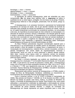 4
tecnologia ---- risco -----homem
agente biológico -----risco -----homem
tecnologia -----risco -----sociedade
biodiversidade ------risco -----economia
O significado da palavra biossegurança, pode ser entendido por seus
componentes: Bio (do grego bios) significa vida; e, segurança se refere à
qualidade de ser ou estar seguro, protegido, livre de riscos ou de perigo. Portanto,
biossegurança refere-se à vida protegida, preservada, livre de danos, perigo ou
risco.
A biossegurança é um processo funcional e operacional de fundamental
importância em serviços de saúde, não só por abordar medidas de Controle de
Infecções para proteção da equipe de assistência e usuários em saúde, mas por
ter um papel fundamental na promoção da consciência sanitária, na comunidade
onde atua, da importância da preservação do meio ambiente na manipulação e no
descarte de resíduos químicos, tóxicos e infectantes e da redução geral de riscos
à saúde e acidentes ocupacionais. A biossegurança é um processo progressivo,
que não inclui conclusão em sua terminologia, pois deve ser sempre atualizado e
supervisionado e sujeito a exigência de respostas imediatas ao surgimento de
microrganismos mais resistentes e agressivos identificados pelas notificações
epidemiológicas da Equipe de Controle Epidemiológico de SMS.
As Boas Práticas Laboratoriais requerem consideração especial para a
infra-estrutura e os procedimentos de trabalho dentro do laboratório, levando em
conta também o fluxo de trabalho no espaço físico e mapeamento de riscos. A
manipulação de microorganismos, material clínico, animais inoculados, animais e
plantas transgênicos vem sendo objeto de regulamentações nacionais e
internacionais, tendo em vista os riscos potenciais e efetivos dessas práticas.
Além disto, vivemos numa época onde um crescente número de produtos
biotecnológicos e também animais e plantas geneticamente modificados fazem
parte da nossa vivência.
No Brasil, a primeira legislação que poderia ser classificada como de
biossegurança foi a resolução n°1 do Conselho Nacional de Saúde, de 13 de julho
de 1988, a qual aprovou as normas de pesquisa e saúde. Mas, a biossegurança
surgiu com a força que se fazia necessária somente em 1995, com a Lei n° 8.974
e o Decreto n° 1.752, que regulamenta essa Lei. A partir de então, criou-se a
Comissão Técnica Nacional de Biossegurança (CTNBio) vinculada à Secretaria
Executiva do Ministério da Ciência e Tecnologia.
Responsável pela política nacional de biossegurança, a CTNBio propõe o
Código de Ética de Manipulações Genéticas; estabelece os mecanismos de
funcionamento das Comissões Internas de Biossegurança (CIBio).
Como é possível verificar, a Lei N° 8.974 é limitada à manipulação de
OGMs. Mas através da Portaria n° 343/GM, de 19 de fevereiro de 2002, o então
Ministro de Estado da Saúde José Serra, instituiu, no âmbito do Ministério da
Saúde, a Comissão de Biossegurança em Saúde. Esta Portaria visa, entre outras
atribuições, a acompanhar e participar da elaboração e reformulação de normas
de biossegurança bem como promover debates públicos sobre o tema. Ainda que
seja instituída de forma bastante discreta, a criação da Comissão em
Biossegurança em Saúde representa um passo importante para o início das
 