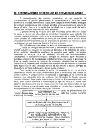 40
10. GERENCIAMENTO DE RESÍDUOS DE SERVIÇOS DE SAÚDE
O gerenciamento de resíduos constitui-se em um conjunto de
procedimentos de gestão, planejamento e implementados a partir de bases
cientificas e técnicas, normativas e legais, com o objetivo de minimizar a produção
de resíduos e proporcionar aos resíduos gerados, um encaminhamento seguro, de
forma eficiente, visando à proteção dos trabalhadores, a preservação da saúde
pública, dos recursos naturais e do meio ambiente.
O gerenciamento de resíduos deve ser implantado como rotina nas áreas
de saúde e devem ser oferecidas as condições necessárias para seleção dos
resíduos, recolhimento para um local de armazenamento até a coleta. Deve haver
uma Comissão de Gerenciamento de Resíduos que deverá incluir em sua rotina
um programa de treinamento para os profissionais geradores de resíduos e para
os responsáveis pela limpeza e descarte final dos resíduos.
São definidos como geradores de resíduos sólidos de saúde:
_ Todos os serviços relacionados com o atendimento à saúde humana ou
animal, inclusive os serviços de assistência domiciliar e de trabalhos de campo,
sendo portanto: laboratórios analíticos de produtos para saúde; necrotérios,
funerárias e serviços onde se realizem atividade de embalsamamento
(tanatopraxia e somatoconservação); serviços de medicina legal; drogarias e
farmácias inclusive de manipulação; estabelecimentos de ensino e pesquisa na
área de saúde; centros de controle de zoonoses; distribuidores de produtos
farmacêuticos, importadores, distribuidores e produtores de materiais e controles
para diagnóstico in vitro; unidades móveis de atendimento à saúde; serviços de
acupuntura; serviços de tatuagem, dentre outros similares.
Cada ambiente da unidade de saúde, dependendo do tipo de atividade
desenvolvida deverá ter locais determinados para a localização das lixeiras de
Coleta Seletiva. A Coleta Seletiva compreende a separação, já no momento do
descarte, dos diferentes tipos de resíduos. Nas Unidades de Saúde, gera-se
resíduos Comuns, Recicláveis, Infectantes e Químicos. Recomenda-se que, nas
salas, cada lixeira contenha a identificação do tipo de resíduo e acima, com
adesivo, seja fixada uma lista de resíduos que deverão ser desprezados em tais
lixeiras. Indica-se o uso de cores para identificar os recipientes e programação
visual padronizando símbolos e descrições utilizadas.
O gerenciamento deve abranger todas as etapas de planejamento dos
recursos físicos, dos recursos materiais e da capacitação dos recursos humanos
envolvidos no manejo dos resíduos.
MAPEAMENTO DA
GERAÇÃO DE RESÍDUOS
AVALIAÇÃO DE PREVENÇÃO / MINIMIZAÇÃO
DE GERAÇÃO DE RESÍDUOS
LEVANTAMENTO DO REAPROVEITAMENTO
DO RESÍDUO EM OUTRO PONTO DO
PROCESSO PRODUTIVO OU PELO PRÓPRIO
FORNECEDOR DA MATÉRIA-PRIMA
CLASSIFICAÇÃO DE RESÍDUO NÃO
 