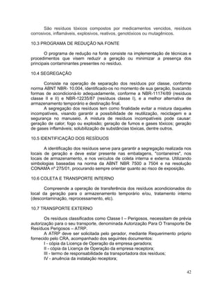42
São resíduos tóxicos compostos por medicamentos vencidos, resíduos
corrosivos, inflamáveis, explosivos, reativos, genotóxicos ou mutagênicos.
10.3 PROGRAMA DE REDUÇÃO NA FONTE
O programa de redução na fonte consiste na implementação de técnicas e
procedimentos que visem reduzir a geração ou minimizar a presença dos
principais contaminantes presentes no resíduo.
10.4 SEGREGAÇÃO
Consiste na operação de separação dos resíduos por classe, conforme
norma ABNT NBR- 10.004, identificado-os no momento de sua geração, buscando
formas de acondicioná-lo adequadamente, conforme a NBR-11174/89 (resíduos
classe II e II) e NBR-12235/87 (resíduos classe I), e a melhor alternativa de
armazenamento temporário e destinação final.
A segregação dos resíduos tem como finalidade evitar a mistura daqueles
incompatíveis, visando garantir a possibilidade de reutilização, reciclagem e a
segurança no manuseio. A mistura de resíduos incompatíveis pode causar:
geração de calor; fogo ou explosão; geração de fumos e gases tóxicos; geração
de gases inflamáveis; solubilização de substâncias tóxicas, dentre outros.
10.5 IDENTIFICAÇÃO DOS RESÍDUOS
A identificação dos resíduos serve para garantir a segregação realizada nos
locais de geração e deve estar presente nas embalagens, "contaneires", nos
locais de armazenamento, e nos veículos de coleta interna e externa. Utilizando
simbologias baseadas na norma da ABNT NBR 7500 a 7504 e na resolução
CONAMA nº 275/01, procurando sempre orientar quanto ao risco de exposição.
10.6 COLETA E TRANSPORTE INTERNO
Compreende a operação de transferência dos resíduos acondicionados do
local da geração para o armazenamento temporário e/ou, tratamento interno
(descontaminação, reprocessamento, etc).
10.7 TRANSPORTE EXTERNO
Os resíduos classificados como Classe I – Perigosos, necessitam de prévia
autorização para o seu transporte, denominada Autorização Para O Transporte De
Resíduos Perigosos – ATRP.
A ATRP deve ser solicitada pelo gerador, mediante Requerimento próprio
fornecido pelo CRA, acompanhado dos seguintes documentos:
I - cópia da Licença de Operação da empresa geradora;
II - cópia da Licença de Operação da empresa receptora;
III - termo de responsabilidade da transportadora dos resíduos;
IV - anuência da instalação receptora;
 