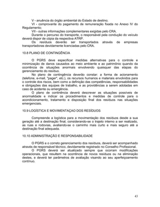 43
V - anuência do órgão ambiental do Estado de destino;
VI - comprovante do pagamento de remuneração fixada no Anexo IV do
Regulamento;
VII - outras informações complementares exigidas pelo CRA.
Durante o percurso do transporte, o responsável pela condução do veículo
deverá dispor de cópia da respectiva ATRP.
Os resíduos deverão ser transportados através de empresas
transportadoras devidamente licenciadas pelo CRA.
10.8 PLANO DE CONTINGÊNCIA
O PGRS deve especificar medidas alternativas para o controle e
minimização de danos causados ao meio ambiente e ao patrimônio quando da
ocorrência de situações anormais envolvendo quaisquer das etapas do
gerenciamento do resíduo.
No plano de contingência deverão constar: a forma de acionamento
(telefone, e-mail, "pager", etc.), os recursos humanos e materiais envolvidos para
o controle dos riscos, bem como a definição das competências, responsabilidades
e obrigações das equipes de trabalho, e as providências a serem adotadas em
caso de acidente ou emergência.
O plano de continência deverá descrever as situações possíveis de
anormalidade e indicar os procedimentos e medidas de controle para o
acondicionamento, tratamento e disposição final dos resíduos nas situações
emergenciais.
10.9 LOGÍSTICA E MOVIMENTAÇAO DOS RESÍDUOS
Compreende a logística para a movimentação dos resíduos desde a sua
geração até a destinação final, considerando-se o trajeto interno a ser realizado,
as ruas e rodovias, avaliando-se o caminho mais curto e mais seguro até a
destinação final adequada.
10.10 ADMINISTRAÇÃO E RESPONSABILIDADE
O PGRS e o correto gerenciamento dos resíduos, deverá ser acompanhado
através de responsável técnico, devidamente registrado no Conselho Profissional.
O PGRS deverá ser atualizado sempre que ocorram modificações
operacionais, que resultem na ocorrência de novos resíduos ou na eliminação
destes, e deverá ter parâmetros de avaliação visando ao seu aperfeiçoamento
contínuo.
 