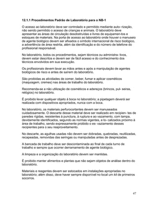 47
12.1.1 Procedimentos Padrão de Laboratório para o NB-1
O acesso ao laboratório deve ser controlado e permitido mediante auto- rização,
não sendo permitido o acesso de crianças e animais. O laboratório deve
apresentar as áreas de circulação desobstruídas e livres de equipamen-tos e
estoques de materiais. Na porta de acesso ao laboratório onde houver o manuseio
de agente biológico devem ser afixados o símbolo internacional de risco biológico,
a advertência de área restrita, além da identificação e do número de telefone do
profissional responsável.
No laboratório, todos os procedimentos, sejam técnicos ou administra- tivos,
devem estar descritos e devem ser de fácil acesso e do conhecimento dos
técnicos envolvidos em sua execução.
Os profissionais devem lavar as mãos antes e após a manipulação de agentes
biológicos de risco e antes de saírem do laboratório.
São proibidas as atividades de comer, beber, fumar e aplicar cosméticos
(maquiagem, cremes) nas áreas de trabalho do laboratório.
Recomenda-se a não utilização de cosméticos e adereços (brincos, pul- seiras,
relógios) no laboratório.
É proibido levar qualquer objeto à boca no laboratório; a pipetagem deverá ser
realizada com dispositivos apropriados, nunca com a boca.
No laboratório, os materiais perfurocortantes devem ser manuseados
cuidadosamente. O descarte desse material deve ser realizado em recipien- tes de
paredes rígidas, resistentes à punctura, à ruptura e ao vazamento, com tampa,
devidamente identificados, segundo as normas vigentes, e lo- calizados próximo à
área de trabalho, sendo expressamente proibido o es- vaziamento desses
recipientes para o seu reaproveitamento.
No descarte, as agulhas usadas não devem ser dobradas, quebradas, reutilizadas,
recapeadas, removidas das seringas ou manipuladas antes de desprezadas.
A bancada de trabalho deve ser descontaminada ao final de cada turno de
trabalho e sempre que ocorrer derramamento de agente biológico.
A limpeza e a organização do laboratório devem ser mantidas.
É proibido manter alimentos e plantas que não sejam objetos de análise dentro do
laboratório.
Materiais e reagentes devem ser estocados em instalações apropriadas no
laboratório; além disso, deve haver sempre disponível no local um kit de primeiros
socorros.
 