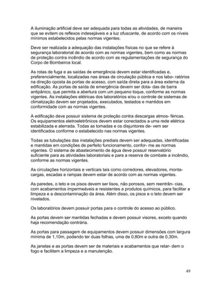 49
A iluminação artificial deve ser adequada para todas as atividades, de maneira
que se evitem os reflexos indesejáveis e a luz ofuscante, de acordo com os níveis
mínimos estabelecidos pelas normas vigentes.
Deve ser realizada a adequação das instalações físicas no que se refere à
segurança laboratorial de acordo com as normas vigentes, bem como as normas
de proteção contra incêndio de acordo com as regulamentações de segurança do
Corpo de Bombeiros local.
As rotas de fuga e as saídas de emergência devem estar identificadas e,
preferencialmente, localizadas nas áreas de circulação pública e nos labo- ratórios
na direção oposta às portas de acesso, com saída direta para a área externa da
edificação. As portas de saída de emergência devem ser dota- das de barra
antipânico, que permita a abertura com um pequeno toque, conforme as normas
vigentes. As instalações elétricas dos laboratórios e/ou o controle de sistemas de
climatização devem ser projetados, executados, testados e mantidos em
conformidade com as normas vigentes.
A edificação deve possuir sistema de proteção contra descargas atmos- féricas.
Os equipamentos eletroeletrônicos devem estar conectados a uma rede elétrica
estabilizada e aterrada. Todas as tomadas e os disjuntores de- vem ser
identificados conforme o estabelecido nas normas vigentes.
Todas as tubulações das instalações prediais devem ser adequadas, identificadas
e mantidas em condições de perfeito funcionamento, confor- me as normas
vigentes. O sistema de abastecimento de água deve possuir reservatório
suficiente para as atividades laboratoriais e para a reserva de combate a incêndio,
conforme as normas vigentes.
As circulações horizontais e verticais tais como corredores, elevadores, monta-
cargas, escadas e rampas devem estar de acordo com as normas vigentes.
As paredes, o teto e os pisos devem ser lisos, não porosos, sem reentrân- cias,
com acabamentos impermeáveis e resistentes a produtos químicos, para facilitar a
limpeza e a descontaminação da área. Além disso, os pisos e o teto devem ser
nivelados.
Os laboratórios devem possuir portas para o controle do acesso ao público.
As portas devem ser mantidas fechadas e devem possuir visores, exceto quando
haja recomendação contrária.
As portas para passagem de equipamentos devem possuir dimensões com largura
mínima de 1,10m, podendo ter duas folhas, uma de 0,80m e outra de 0,30m.
As janelas e as portas devem ser de materiais e acabamentos que retar- dem o
fogo e facilitem a limpeza e a manutenção.
 