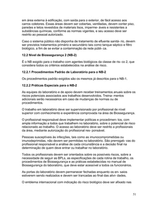 51
em área externa à edificação, com saída para o exterior, de fácil acesso aos
carros coletores. Essas áreas devem ser cobertas, ventiladas, devem conter piso,
paredes e tetos revestidos de materiais lisos, imperme- áveis e resistentes a
substâncias químicas, conforme as normas vigentes, e seu acesso deve ser
restrito ao pessoal autorizado.
Caso o sistema público não disponha de tratamento de efluente sanitá- rio, devem
ser previstos tratamentos primário e secundário tais como tanque séptico e filtro
biológico, a fim de se evitar a contaminação da rede públi- ca.
12.2 Nível de Biossegurança 2 (NB-2)
É o NB exigido para o trabalho com agentes biológicos da classe de ris- co 2, que
considera todos os critérios estabelecidos na análise de risco.
12.2.1 Procedimentos Padrão de Laboratório para o NB-2
Os procedimentos padrão exigidos são os mesmos já descritos para o NB-1.
12.2.2 Práticas Especiais para o NB-2
As equipes do laboratório e de apoio devem receber treinamentos anuais sobre os
riscos potenciais associados aos trabalhos desenvolvidos. Treina- mentos
adicionais serão necessários em caso de mudanças de normas ou de
procedimentos.
O trabalho em laboratório deve ser supervisionado por profissional de nível
superior com conhecimento e experiência comprovada na área de Biossegurança.
O profissional responsável deve implementar políticas e procedimen- tos, com
ampla informação a todos que trabalhem no laboratório, sobre o potencial de risco
relacionado ao trabalho. O acesso ao laboratório deve ser restrito a profissionais
da área, mediante autorização do profissional res- ponsável.
Pessoas susceptíveis às infecções, tais como as imunocomprometidas ou
imunodeprimidas, não devem ser permitidas no laboratório. São prerrogati- vas do
profissional responsável a análise de cada circunstância e a decisão final na
determinação de quem deve entrar ou trabalhar no laboratório.
Todos os profissionais devem ser orientados sobre os possíveis riscos, sobre a
necessidade de seguir as BPLs, as especificações de cada rotina de trabalho, os
procedimentos de Biossegurança e as práticas estabelecidas no manual de
Biossegurança do laboratório, que deve estar acessível a todos os funcionários.
As portas do laboratório devem permanecer fechadas enquanto os en- saios
estiverem sendo realizados e devem ser trancadas ao final das ativi- dades.
O emblema internacional com indicação do risco biológico deve ser afixado nas
 