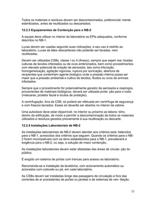 53
Todos os materiais e resíduos devem ser descontaminados, preferencial- mente
esterilizados, antes de reutilizados ou descartados.
12.2.3 Equipamentos de Contenção para o NB-2
A equipe deve utilizar no interior do laboratório os EPIs adequados, conforme
descritos no NB-1.
Luvas devem ser usadas segundo suas indicações, e seu uso é restrito ao
laboratório. Luvas de látex descartáveis não poderão ser lavadas, nem
reutilizadas.
Devem ser utilizadas CSBs, classe I ou II (Anexo), sempre que sejam rea- lizadas
culturas de tecidos infectados ou de ovos embrionados, bem como procedimentos
com elevado potencial de criação de aerossóis, tais como trituração,
homogeneização, agitação vigorosa, ruptura por sonicação, abertura de
recipientes que contenham agente biológico onde a pressão interna possa ser
maior que a pressão ambiental e cultivo de tecidos, fluidos ou ovos de animais
infectados.
Sempre que o procedimento for potencialmente gerador de aerossóis e respingos,
provenientes de materiais biológicos, deverá ser utilizada prote- ção para o rosto
(máscaras, protetor facial e óculos de proteção).
A centrifugação, fora da CSB, só poderá ser efetuada em centrífuga de segurança
e com frascos lacrados. Esses só deverão ser abertos no interior da cabine.
Uma autoclave deve estar disponível, no interior ou próximo ao labora- tório,
dentro da edificação, de modo a permitir a descontaminação de todos os materiais
utilizados e resíduos gerados previamente à sua reutilização ou descarte.
12.2.4 Instalações Laboratoriais de NB-2
As instalações laboratoriais de NB-2 devem atender aos critérios esta- belecidos
para o NB-1, acrescidos dos critérios que seguem. Quando os critérios para o NB-
2 forem incompatíveis com os itens estabelecidos para o NB-1, prevalecerá a
exigência para o NB-2, ou seja, a solução de maior contenção.
As instalações laboratoriais devem estar afastadas das áreas de circula- ção do
público.
É exigido um sistema de portas com trancas para acesso ao laboratório.
Recomenda-se a instalação de lavatórios, com acionamento automático ou
acionados com cotovelo ou pé, em cada laboratório.
As CSBs devem ser instaladas longe das passagens de circulação e fora das
correntes de ar procedentes de portas ou janelas e de sistemas de ven- tilação.
 