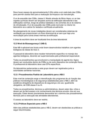 54
Deve haver espaço de aproximadamente 0,30m atrás e em cada lado das CSBs,
para permitir acesso fácil para a realização da limpeza e da manutenção.
O ar de exaustão das CSBs, classe II, filtrado através de filtros Hepa, e o ar das
capelas químicas devem ser lançados acima da edificação laboratorial e das
edificações vizinhas, longe de prédios habitados e de correntes de ar do sistema
de climatização. O ar de exaustão das CSBs pode recircular no interior do
laboratório se a cabine for testada e certificada anualmente.
No planejamento de novas instalações devem ser considerados sistemas de
ventilação que proporcionem um fluxo direcional de ar sem que haja uma
recirculação para outras áreas internas da edificação.
A área de escritório deve ser localizada fora da área laboratorial.
12.3 Nível de Biossegurança 3 (NB-3)
Este NB é aplicável aos locais onde forem desenvolvidos trabalhos com agentes
biológicos da classe de risco 3.
O pessoal do laboratório deve receber treinamento específico no manejo dos
agentes biológicos, devendo ser supervisionados pelo profissional responsável.
Todos os procedimentos que envolverem a manipulação de agente bio- lógico
devem ser conduzidos dentro de CSBs ou de outro dispositivo de contenção física.
O profissional do laboratório deve usar EPIs específicos.
Os laboratórios pertencentes a este grupo devem ser registrados junto a
autoridades sanitárias nacionais.
12.3.1 Procedimentos Padrão de Laboratório para o NB-3
Este nível de contenção exige a intensificação dos programas de uti- lização das
práticas microbiológicas e de segurança estabelecidas para o NB-2, além da
existência obrigatória de dispositivos de segurança e do uso, igualmente
obrigatório, de CSB classe II ou III.
Todos os procedimentos, técnicos ou administrativos, devem estar des- critos e
devem ser de fácil acesso e do conhecimento dos técnicos envolvi- dos em sua
execução. Estes devem previamente demonstrar ter o domínio dos procedimentos
técnicos para a execução das atividades laboratoriais.
O acesso ao laboratório deve ser restrito.
12.3.2 Práticas Especiais para o NB-3
Além das práticas estabelecidas para o NB-2, devem ser obedecidas as práticas a
seguir discriminadas.
 