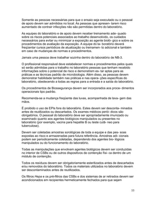 55
Somente as pessoas necessárias para que o ensaio seja executado ou o pessoal
de apoio devem ser admitidos no local. As pessoas que apresen- tarem risco
aumentado de contrair infecções não são permitidas dentro do laboratório.
As equipes do laboratório e de apoio devem receber treinamento ade- quado
sobre os riscos potenciais associados ao trabalho desenvolvido, os cuidados
necessários para evitar ou minimizar a exposição ao agente bioló- gico e sobre os
procedimentos de avaliação da exposição. A equipe do la- boratório deverá
freqüentar cursos periódicos de atualização ou treinamen- to adicional e também
em caso de mudanças de normas e procedimentos.
Jamais uma pessoa deve trabalhar sozinha dentro do laboratório de NB-3.
O profissional responsável deve estabelecer normas e procedimentos pelos quais
só serão admitidas para o trabalho no laboratório pessoas que tenham recebido
informações sobre o potencial de risco e demonstrem es- tar aptas para as
práticas e as técnicas padrão de microbiologia. Além disso, as pessoas devem
demonstrar habilidade também nas práticas e nas opera- ções específicas do
laboratório, obedecendo a todas as regras para a entrada e a saída do laboratório.
Os procedimentos de Biossegurança devem ser incorporados aos proce- dimentos
operacionais tipo padrão.
Recomenda-se a mudança freqüente das luvas, acompanhada de lava- gem das
mãos.
É proibido o uso de EPIs fora do laboratório. Estes devem ser desconta- minados
antes de reutilizados ou descartados. Os exames médicos perió- dicos são
obrigatórios. O pessoal do laboratório deve ser apropriadamente imunizado ou
examinado quanto aos agentes biológicos manipulados ou presentes no
laboratório (por exemplo, vacina para hepatite B ou teste cutâ- neo para
tuberculose).
Devem ser coletadas amostras sorológicas de toda a equipe e das pes- soas
expostas ao risco e armazenadas para futura referência. Amostras adi- cionais
podem ser periodicamente coletadas, dependendo dos agentes bio- lógicos
manipulados ou do funcionamento do laboratório.
Todas as manipulações que envolvam agentes biológicos devem ser conduzidas
no interior de CSBs ou de outros dispositivos de contenção físi- ca dentro de um
módulo de contenção.
Todos os resíduos devem ser obrigatoriamente esterilizados antes de descartados
e/ou removidos do laboratório. Todos os materiais utilizados no laboratório devem
ser descontaminados antes de reutilizados.
Os filtros Hepa e os pré-filtros das CSBs e dos sistemas de ar retirados devem ser
acondicionados em recipientes hermeticamente fechados para que sejam
 