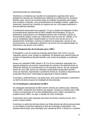 56
descontaminados por esterilização.
Acidentes ou incidentes que resultem em exposições a agentes bioló- gicos
patogênicos deverão ser imediatamente relatados ao profissional res- ponsável.
Nesses casos, devem ser tomadas todas as medidas necessárias para mitigar
e/ou remediar a situação, como procedimentos de avaliação médica, vigilância e
tratamento, devendo ser mantidos os registros por es- crito desses episódios e
das providências adotadas.
O profissional responsável deve garantir: (1) que o projeto da instalação e todos
os procedimentos operacionais do NB-3 estejam documentados; (2) que os
parâmetros operacionais e as instalações tenham sido verificados, quanto ao
funcionamento exigido, antes que o laboratório inicie as suas ati- vidades; e (3)
que as instalações sejam inspecionadas no mínimo uma vez por ano e os
equipamentos verificados, inclusive os sistemas de segurança, quanto ao seu
funcionamento, sua calibração e eficiência, de acordo com as especificações do
fabricante ou de acordo com as BPLs.
12.3.3 Equipamentos de Contenção para o NB-3
É obrigatório o uso de roupas de proteção apropriadas, bem como o uso de
máscaras, gorros, luvas, propés ou sapatilhas. As pessoas que usarem lentes de
contato em laboratórios deverão também usar óculos de proteção ou protetores
faciais.
Devem ser utilizadas CSBs (classe II, B 2 ou III) em quaisquer operações com
agentes biológicos que incluam manipulação de culturas e de material clínico ou
ambiental. Quando um procedimento ou um processo não pu- der ser conduzido
dentro de uma CSB, devem ser utilizadas combinações apropriadas de EPIs,
como por exemplo, respiradores e protetores faciais as- sociados à dispositivos de
contenção física como: centrífugas de segurança e frascos selados.
A autoclave, preferivelmente a de dupla porta, deve estar localizada no laboratório
ou dentro da área de apoio da instalação de biocontenção.
12.3.4 Instalações Laboratoriais de NB-3
As instalações laboratoriais de NB-3 devem atender aos critérios esta- belecidos
para o NB-2, acrescidos dos critérios que seguem. Quando os critérios para o NB-
3 forem incompatíveis com os itens estabelecidos para o NB-2, prevalecerá a
exigência para o NB-3, ou seja, a solução de maior contenção.
O laboratório deve estar separado das áreas de trânsito irrestrito do pré- dio e
possuir acesso restrito.
A entrada e a saída dos técnicos devem ser feitas através de câmara pressurizada
ou de vestiário de barreira adjacente à área de contenção do laboratório, com
pressão diferenciada, para colocação e/ou retirada de EPIs. A câmara e o vestiário
 