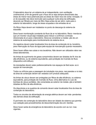 58
O laboratório deve ter um sistema de ar independente, com ventilação
unidirecional, a fim de garantir que o fluxo de ar seja sempre direcionado das
áreas de menor risco potencial para as áreas de maior risco de conta- minação. O
ar de exaustão não deve recircular para qualquer outra área da edificação,
devendo ser filtrado por meio de filtro Hepa antes de ser elimi- nado para o
exterior do laboratório, longe de áreas ocupadas e de entradas de ar.
Os filtros Hepa devem ser instalados no ponto de descarga do sistema de
exaustão.
Deve haver monitoração constante do fluxo de ar no laboratório. Reco- menda-se
que um monitor visual seja instalado para indicar e confirmar a entrada
direcionada do ar para o laboratório. Deve-se considerar a instala- ção de um
sistema de automação para monitoramento do sistema de ar.
Os registros devem estar localizados fora da área de contenção do la- boratório,
para interrupção do fluxo de água pela equipe de manutenção quando necessário.
Deve haver sifões nas cubas e nos lavatórios. Não devem ser utilizados ralos nas
áreas laboratoriais.
As linhas de suprimento de gases comprimidos devem ser dotadas de fil- tros de
alta eficiência, ou de sistema equivalente, para proteção de inversão do fluxo
(dispositivo anti-refluxo).
As tubulações devem estar preferencialmente nos espaços de fácil aces- so à
equipe de manutenção.
Todos os orifícios para a passagem de tubulação nos pisos, nas paredes e no teto
da área de contenção devem ser vedados com produto adequado.
As linhas de vácuo devem ser protegidas por filtros de alta eficiência, ou sistema
equivalente, para proteção de inversão do fluxo. Uma alternativa é o uso de
bombas de vácuo portáteis, não conectadas ao exterior da instala- ção e também
dotadas de filtro de alta eficiência.
Os disjuntores e os quadros de comando devem estar localizados fora da área de
contenção do laboratório.
Todos os circuitos de alimentação de energia elétrica devem ser inde- pendentes
das demais áreas da edificação.
O perímetro de contenção do laboratório deve ser dotado de sistema que permita
sua vedação para procedimentos de descontaminação dos am- bientes.
Deve haver saída de emergência do laboratório de acordo com as nor- mas
vigentes.
 