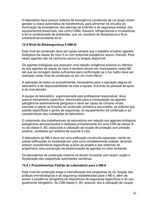 59
O laboratório deve possuir sistema de emergência constituído de um grupo motor-
gerador e chave automática de transferência, para alimentar os circuitos da
iluminação de emergência, dos alarmes de incêndio e de segurança predial, dos
equipamentos essenciais, tais como CSBs, freezers, refrigeradores e incubadoras,
e do ar condicionado de ambientes, que ne- cessitam de temperatura e fluxo
unidirecional constante do ar.
12.4 Nível de Biossegurança 4 (NB-4)
Este nível de contenção deve ser usado sempre que o trabalho envolver agentes
biológicos da classe de risco 4 ou com potencial patogênico desco- nhecido. Para
esses agentes não há nenhuma vacina ou terapia disponível.
Os agentes biológicos que possuem uma relação antigênica próxima ou idêntica
às dos agentes da classe de risco 4 também devem ser manuseados neste NB,
até que se consigam dados suficientes para confirmação se o tra- balho deve ser
realizado neste nível de contenção ou em um nível inferior.
A aplicação de todos os procedimentos necessários para a operação segura do
laboratório é de responsabilidade de toda a equipe, incluindo do pessoal de apoio
e de manutenção.
A equipe do laboratório, supervisionada pelo profissional responsável, deve
possuir treinamento específico, direcionado para a manipulação de agentes
patogênicos extremamente perigosos e deve ser capaz de compre- ender,
executar e operar as funções de contenção primária e secundária, as práticas tipo
padrão específicas e gerais de segurança, os equipamentos de contenção e as
características das instalações do laboratório.
O isolamento dos trabalhadores de laboratórios em relação aos agentes biológicos
patogênicos aerossolizados é realizado primariamente em uma CSB da classe III
ou da classe II, B2, associado à utilização de roupas de proteção com pressão
positiva, ventiladas por sistema de suporte à vida.
O laboratório de NB-4 deve ser uma edificação construída separada- mente de
outras edificações ou localizada em uma zona completamente isolada, devendo
possuir características específicas quanto ao projeto e aos sistemas de
engenharia, para prevenção da disseminação de agentes no meio ambiente.
Os laboratórios de contenção máxima só devem funcionar com autori- zação e
fiscalização das respectivas autoridades sanitárias.
12.4.1 Procedimentos Padrão de Laboratório para o NB-4
Este nível de contenção exige a intensificação dos programas de uti- lização das
práticas microbiológicas e de segurança estabelecidas para o NB-3, além de
prever a existência obrigatória de dispositivos de segurança específicos e do uso,
igualmente obrigatório, de CSB classe II, B2, associa- dos à utilização de roupas
 