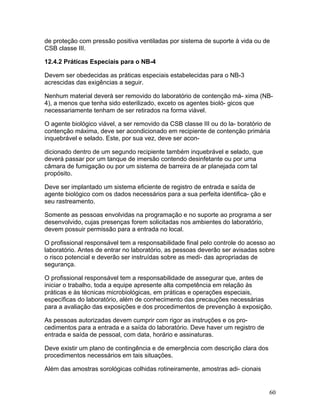 60
de proteção com pressão positiva ventiladas por sistema de suporte à vida ou de
CSB classe III.
12.4.2 Práticas Especiais para o NB-4
Devem ser obedecidas as práticas especiais estabelecidas para o NB-3
acrescidas das exigências a seguir.
Nenhum material deverá ser removido do laboratório de contenção má- xima (NB-
4), a menos que tenha sido esterilizado, exceto os agentes bioló- gicos que
necessariamente tenham de ser retirados na forma viável.
O agente biológico viável, a ser removido da CSB classe III ou do la- boratório de
contenção máxima, deve ser acondicionado em recipiente de contenção primária
inquebrável e selado. Este, por sua vez, deve ser acon-
dicionado dentro de um segundo recipiente também inquebrável e selado, que
deverá passar por um tanque de imersão contendo desinfetante ou por uma
câmara de fumigação ou por um sistema de barreira de ar planejada com tal
propósito.
Deve ser implantado um sistema eficiente de registro de entrada e saída de
agente biológico com os dados necessários para a sua perfeita identifica- ção e
seu rastreamento.
Somente as pessoas envolvidas na programação e no suporte ao programa a ser
desenvolvido, cujas presenças forem solicitadas nos ambientes do laboratório,
devem possuir permissão para a entrada no local.
O profissional responsável tem a responsabilidade final pelo controle do acesso ao
laboratório. Antes de entrar no laboratório, as pessoas deverão ser avisadas sobre
o risco potencial e deverão ser instruídas sobre as medi- das apropriadas de
segurança.
O profissional responsável tem a responsabilidade de assegurar que, antes de
iniciar o trabalho, toda a equipe apresente alta competência em relação às
práticas e às técnicas microbiológicas, em práticas e operações especiais,
específicas do laboratório, além de conhecimento das precauções necessárias
para a avaliação das exposições e dos procedimentos de prevenção à exposição.
As pessoas autorizadas devem cumprir com rigor as instruções e os pro-
cedimentos para a entrada e a saída do laboratório. Deve haver um registro de
entrada e saída de pessoal, com data, horário e assinaturas.
Deve existir um plano de contingência e de emergência com descrição clara dos
procedimentos necessários em tais situações.
Além das amostras sorológicas colhidas rotineiramente, amostras adi- cionais
 