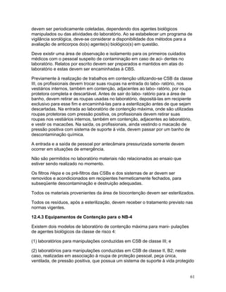61
devem ser periodicamente coletadas, dependendo dos agentes biológicos
manipulados ou das atividades do laboratório. Ao se estabelecer um programa de
vigilância sorológica, deve-se considerar a disponibilidade dos métodos para a
avaliação de anticorpos do(s) agente(s) biológico(s) em questão.
Deve existir uma área de observação e isolamento para os primeiros cuidados
médicos com o pessoal suspeito de contaminação em caso de aci- dentes no
laboratório. Relatos por escrito devem ser preparados e mantidos em atas do
laboratório e estas devem ser encaminhadas à CBS.
Previamente à realização de trabalhos em contenção utilizando-se CSB da classe
III, os profissionais devem trocar suas roupas na entrada do labo- ratório, nos
vestiários internos, também em contenção, adjacentes ao labo- ratório, por roupa
protetora completa e descartável. Antes de sair do labo- ratório para a área de
banho, devem retirar as roupas usadas no laboratório, depositá-las em recipiente
exclusivo para esse fim e encaminhá-las para a esterilização antes de que sejam
descartadas. Na entrada ao laboratório de contenção máxima, onde são utilizadas
roupas protetoras com pressão positiva, os profissionais devem retirar suas
roupas nos vestiários internos, também em contenção, adjacentes ao laboratório,
e vestir os macacões. Na saída, os profissionais, ainda vestindo o macacão de
pressão positiva com sistema de suporte à vida, devem passar por um banho de
descontaminação química.
A entrada e a saída de pessoal por antecâmara pressurizada somente devem
ocorrer em situações de emergência.
Não são permitidos no laboratório materiais não relacionados ao ensaio que
estiver sendo realizado no momento.
Os filtros Hepa e os pré-filtros das CSBs e dos sistemas de ar devem ser
removidos e acondicionados em recipientes hermeticamente fechados, para
subseqüente descontaminação e destruição adequadas.
Todos os materiais provenientes da área de biocontenção devem ser esterilizados.
Todos os resíduos, após a esterilização, devem receber o tratamento previsto nas
normas vigentes.
12.4.3 Equipamentos de Contenção para o NB-4
Existem dois modelos de laboratório de contenção máxima para mani- pulações
de agentes biológicos da classe de risco 4:
(1) laboratórios para manipulações conduzidas em CSB de classe III; e
(2) laboratórios para manipulações conduzidas em CSB de classe II, B2; neste
caso, realizadas em associação à roupa de proteção pessoal, peça única,
ventilada, de pressão positiva, que possua um sistema de suporte à vida protegido
 