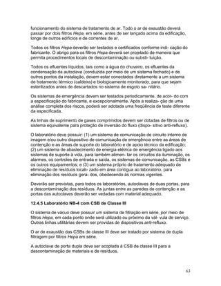63
funcionamento do sistema de tratamento de ar. Todo o ar de exaustão deverá
passar por dois filtros Hepa, em série, antes de ser lançado acima da edificação,
longe de outros edifícios e de correntes de ar.
Todos os filtros Hepa deverão ser testados e certificados conforme indi- cação do
fabricante. O abrigo para os filtros Hepa deverá ser projetado de maneira que
permita procedimentos locais de descontaminação ou substi- tuição.
Todos os efluentes líquidos, tais como a água do chuveiro, os efluentes da
condensação da autoclave (conduzida por meio de um sistema fechado) e de
outros pontos da instalação, devem estar conectados diretamente a um sistema
de tratamento térmico (caldeira) e biologicamente monitorado, para que sejam
esterilizados antes de descartados no sistema de esgoto sa- nitário.
Os sistemas de emergência devem ser testados periodicamente, de acor- do com
a especificação do fabricante, e excepcionalmente. Após a realiza- ção de uma
análise completa dos riscos, poderá ser adotada uma freqüência de teste diferente
da especificada.
As linhas de suprimento de gases comprimidos devem ser dotadas de filtros ou de
sistema equivalente para proteção de inversão do fluxo (dispo- sitivo anti-refluxo).
O laboratório deve possuir: (1) um sistema de comunicação de circuito interno de
imagem e/ou outro dispositivo de comunicação de emergência entre as áreas de
contenção e as áreas de suporte do laboratório e de apoio técnico da edificação;
(2) um sistema de abastecimento de energia elétrica de emergência ligado aos
sistemas de suporte à vida, para também alimen- tar os circuitos da iluminação, os
alarmes, os controles de entrada e saída, os sistemas de comunicação, as CSBs e
os outros equipamentos; e (3) um sistema próprio de tratamento adequado de
eliminação de resíduos locali- zado em área contígua ao laboratório, para
eliminação dos resíduos gera- dos, obedecendo às normas vigentes.
Deverão ser previstas, para todos os laboratórios, autoclaves de duas portas, para
a descontaminação dos resíduos. As juntas entre as paredes de contenção e as
portas das autoclaves deverão ser vedadas com material adequado.
12.4.5 Laboratório NB-4 com CSB de Classe III
O sistema de vácuo deve possuir um sistema de filtração em série, por meio de
filtros Hepa, em cada ponto onde será utilizado ou próximo da vál- vula de serviço.
Outras linhas utilitárias devem ser providas de dispositivos anti-refluxo.
O ar de exaustão das CSBs de classe III deve ser tratado por sistema de dupla
filtragem por filtros Hepa em série.
A autoclave de porta dupla deve ser acoplada à CSB de classe III para a
descontaminação de materiais e de resíduos.
 