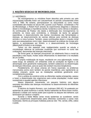 8
3. NOÇÕES BÁSICAS DE MICROBIOLOGIA
3.1 HISTÓRICO:
Os microrganismos ou micróbios foram descritos pela primeira vez pelo
microscopista holandês Anton van Leeuwenhoek no período compreendido entre
1670 a 1680. No entanto, permaneceram na obscuridade ou como meras
curiosidades até meados do século XIX, quando Louis Pasteur, considerado o Pai
da Microbiologia, e Robert Koch através de experimentos elegantes e clássicos
deram à microbiologia a importância devida, fundando-a como ciência e disciplina.
As contribuições de Pasteur vão desde a distribuição dos microrganismos no
ambiente, os meios para controlá-los, a refutação da teoria da geração
espontânea, o desenvolvimento das teorias microbianas das fermentações e
doenças, ao desenvolvimento de vacinas efetivas para controle de doenças
animais e a raiva humana. Também, essas contribuições deram o impulso inicial
para que pesquisadores como Lister, desenvolvessem as práticas da cirurgia anti-
séptica, a quimioterapia por Ehrlich, e o desenvolvimento da Imunologia
(Metchnikoff e Ehrlich) e da virologia.
Talvez um dos aspectos mais negligenciados quando se estuda a
microbiologia refere-se às profundas mudanças que ocorreram no curso das
civilizações, decorrentes das doenças infecciosas.
De forma geral, as doenças provocavam um abatimento físico e moral da
população e das tropas, muitas vezes influenciando no desenrolar e no resultado
de um conflito.
A própria mobilização de tropas, resultando em uma aglomeração, muitas
vezes longa, de soldados, em ambientes onde as condições de higiene e de
alimentação eram geralmente inadequadas, também colaborava na disseminação
de doenças infecciosas, para as quais não existiam recursos terapêuticos.
Paralelamente, em áreas urbanas em franca expansão, os problemas
mencionados acima eram também de grande importância, pois rapidamente as
cidades cresciam, sendo que as instalações sanitárias geralmente eram
completamente precárias.
Com a prática do comércio entre as diferentes nações emergentes, passou
a haver a disseminação dos organismos para outras populações, muitas vezes
susceptíveis a aqueles agentes infecciosos.
Abaixo listaremos, brevemente, um pequeno histórico com alguns
exemplos dos efeitos das doenças microbianas no desenvolvimento de diferentes
civilizações.
O declínio do Império Romano, com Justiniano (565 AC), foi acelerado por
epidemias de peste bubônica e varíola. Muitos habitantes de Roma foram mortos,
deixando a cidade com menos poder para suportar os ataques dos bárbaros, que
terminaram por destruir o Império.
Durante a Idade Média varias novas epidemias se sucederam, sendo
algumas amplamente disseminadas pelos diferentes continentes e outras mais
localizadas. Dentre as principais moléstias pode-se citar: Tifo, varíola, sífilis, cólera
e peste.
 