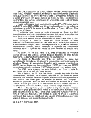 9
Em 1346, a população da Europa, Norte da África e Oriente Médio era de
cerca de 100 milhões de habitantes. Nesta época houve uma grande epidemia da
peste, que disseminou-se através da “rota da seda” (a principal rota mercante para
a China), provocando um grande número de mortes na Ásia e posteriormente
espalhando-se pela Europa, onde resultou em um total de cerca de 25 milhões de
pessoas, em poucos anos.
Novas epidemias da peste ocorreram nos séculos XVI e XVII, sendo que no
século XVIII (entre 1720 e 1722), uma última grande epidemia ocorreu na França,
matando cerca de 60% da população de Marselha, de Toulon,. 44% em Arles,
30% em Aix e Avignon.
A epidemia mais recente de peste originou-se na China, em 1892,
disseminando-se pela Índia, atingindo Bombaim em 1896, sendo responsável pela
morte de cerca de 6 milhões de indivíduos, somente na Índia.
Antes da II Guerra Mundial, o resultado das guerras era definido pelas
armas, estratégias e “pestilência”, sendo esta última decisiva. Em 1566,
Maximiliano II da Alemanha reuniu um exército de 80.000 homens para enfrentar o
Sultão Soliman da Hungria. Devido a uma epidemia de tifo, o exército alemão foi
profundamente dizimado, sendo necessária a dispersão dos sobrevivente,
impedindo assim a expulsão das hordes de tribos orientais da Europa nesta
época.
Na guerra dos 30 anos (1618-1648), onde protestantes se revoltaram
contra a opressão dos católicos, além do desgaste decorrente da longa duração
do confronto, as doenças foram determinantes no resultado final.
Na época de Napoleão, em 1812, seu exército foi quase que
completamente dizimado por tifo, disenteria e pneumonia, durante campanha de
retirada de Moscou. No ano seguinte, Napolãeo havia recrutado um exército de
500.000 jovens soldados, que foram reduzidos a 170.000, sendo cerca de 105.000
mortes decorrentes das batalhas e 220.000 decorrentes de doenças infecciosas.
Em 1892, outra epidemia de peste bubônica, na China e Índia, foi
responsável pela morte de 6 milhões de pessoas.
Até a década de 30, este era quadro, quando Alexander Fleming,
incidentalmente, descobriu um composto produzido por um fungo do gênero
Penicillium, que eliminava bactérias do gênero Staphylococcus, um organismo que
pode produzir uma vasta gama de doenças no homem. este composto -
denominado penicilina - teve um papel fundamental na desfecho da II Guerra
Mundial, uma vez que passou a ser administrado às tropas aliadas, enquanto o
exército alemão continuava a sofrer pesadas baixas no campo de batalha.
Além destas epidemias, vale ressaltar a importância das diferentes
epidemias de gripe que assolaram o mundo e que continuam a manifestar-se de
forma bastante intensa até hoje. Temos ainda o problema mundial envolvendo a
AIDS, o retorno da tuberculose (17 milhões de casos no Brasil) e do aumento
progressivo dos níveis de resistência aos agentes antimicrobianos que vários
grupos de bactérias vêm apresentando atualmente.
3.2 O QUE É MICROBIOLOGIA:
 