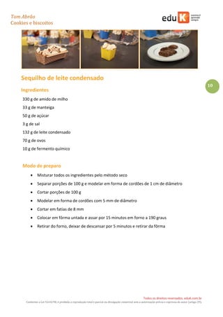 Tom Abrão
Cookies e biscoitos
10
Todos os direitos reservados. eduK.com.br
Conforme a Lei 9.610/98, é proibida a reprodução total e parcial ou divulgação comercial sem a autorização prévia e expressa do autor (artigo 29).
Sequilho de leite condensado
Ingredientes
330 g de amido de milho
33 g de manteiga
50 g de açúcar
3 g de sal
132 g de leite condensado
70 g de ovos
10 g de fermento químico
Modo de preparo
• Misturar todos os ingredientes pelo método seco
• Separar porções de 100 g e modelar em forma de cordões de 1 cm de diâmetro
• Cortar porções de 100 g
• Modelar em forma de cordões com 5 mm de diâmetro
• Cortar em fatias de 8 mm
• Colocar em fôrma untada e assar por 15 minutos em forno a 190 graus
• Retirar do forno, deixar de descansar por 5 minutos e retirar da fôrma
 