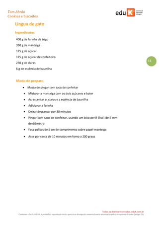 Tom Abrão
Cookies e biscoitos
11
Todos os direitos reservados. eduK.com.br
Conforme a Lei 9.610/98, é proibida a reprodução total e parcial ou divulgação comercial sem a autorização prévia e expressa do autor (artigo 29).
Língua de gato
Ingredientes
400 g de farinha de trigo
350 g de manteiga
175 g de açúcar
175 g de açúcar de confeiteiro
250 g de claras
6 g de essência de baunilha
Modo de preparo
• Massa de pingar com saco de confeitar
• Misturar a manteiga com os dois açúcares e bater
• Acrescentar as claras e a essência de baunilha
• Adicionar a farinha
• Deixar descansar por 30 minutos
• Pingar com saco de confeitar, usando um bico perlê (liso) de 6 mm
de diâmetro
• Faça palitos de 5 cm de comprimento sobre papel-manteiga
• Asse por cerca de 10 minutos em forno a 200 graus
 