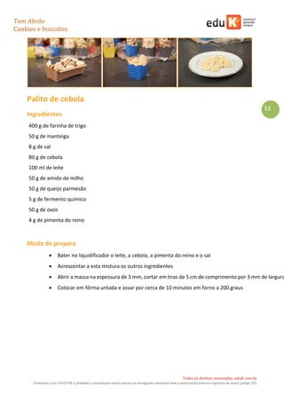 Tom Abrão
Cookies e biscoitos
12
Todos os direitos reservados. eduK.com.br
Conforme a Lei 9.610/98, é proibida a reprodução total e parcial ou divulgação comercial sem a autorização prévia e expressa do autor (artigo 29).
Palito de cebola
Ingredientes
400 g de farinha de trigo
50 g de manteiga
8 g de sal
80 g de cebola
100 ml de leite
50 g de amido de milho
50 g de queijo parmesão
5 g de fermento químico
50 g de ovos
4 g de pimenta do reino
Modo de preparo
• Bater no liquidificador o leite, a cebola, a pimenta do reino e o sal
• Acrescentar a esta mistura os outros ingredientes
• Abrir a massa na espessura de 3 mm, cortar em tiras de 5 cm de comprimento por 3 mm de largura
• Colocar em fôrma untada e assar por cerca de 10 minutos em forno a 200 graus
 