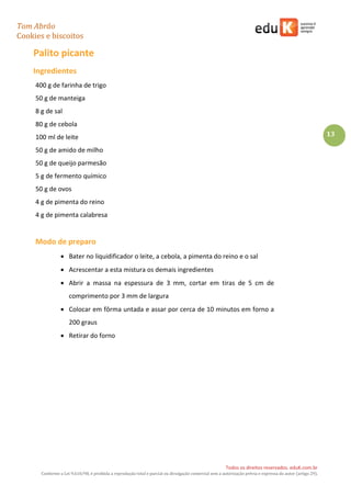 Tom Abrão
Cookies e biscoitos
13
Todos os direitos reservados. eduK.com.br
Conforme a Lei 9.610/98, é proibida a reprodução total e parcial ou divulgação comercial sem a autorização prévia e expressa do autor (artigo 29).
Palito picante
Ingredientes
400 g de farinha de trigo
50 g de manteiga
8 g de sal
80 g de cebola
100 ml de leite
50 g de amido de milho
50 g de queijo parmesão
5 g de fermento químico
50 g de ovos
4 g de pimenta do reino
4 g de pimenta calabresa
Modo de preparo
• Bater no liquidificador o leite, a cebola, a pimenta do reino e o sal
• Acrescentar a esta mistura os demais ingredientes
• Abrir a massa na espessura de 3 mm, cortar em tiras de 5 cm de
comprimento por 3 mm de largura
• Colocar em fôrma untada e assar por cerca de 10 minutos em forno a
200 graus
• Retirar do forno
 