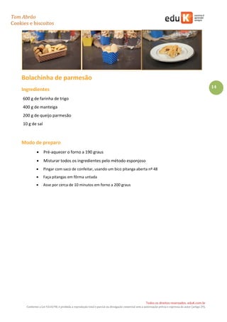 Tom Abrão
Cookies e biscoitos
14
Todos os direitos reservados. eduK.com.br
Conforme a Lei 9.610/98, é proibida a reprodução total e parcial ou divulgação comercial sem a autorização prévia e expressa do autor (artigo 29).
Bolachinha de parmesão
Ingredientes
600 g de farinha de trigo
400 g de manteiga
200 g de queijo parmesão
10 g de sal
Modo de preparo
• Pré-aquecer o forno a 190 graus
• Misturar todos os ingredientes pelo método esponjoso
• Pingar com saco de confeitar, usando um bico pitanga aberta nº 48
• Faça pitangas em fôrma untada
• Asse por cerca de 10 minutos em forno a 200 graus
 