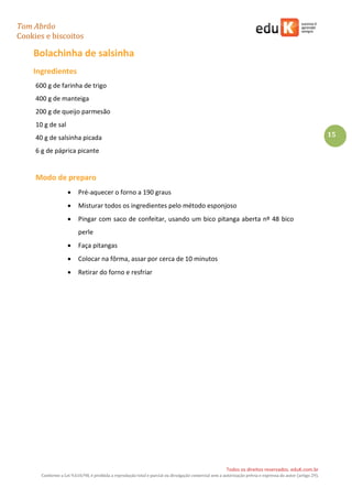 Tom Abrão
Cookies e biscoitos
15
Todos os direitos reservados. eduK.com.br
Conforme a Lei 9.610/98, é proibida a reprodução total e parcial ou divulgação comercial sem a autorização prévia e expressa do autor (artigo 29).
Bolachinha de salsinha
Ingredientes
600 g de farinha de trigo
400 g de manteiga
200 g de queijo parmesão
10 g de sal
40 g de salsinha picada
6 g de páprica picante
Modo de preparo
• Pré-aquecer o forno a 190 graus
• Misturar todos os ingredientes pelo método esponjoso
• Pingar com saco de confeitar, usando um bico pitanga aberta nº 48 bico
perle
• Faça pitangas
• Colocar na fôrma, assar por cerca de 10 minutos
• Retirar do forno e resfriar
 