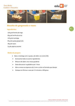 Tom Abrão
Cookies e biscoitos
16
Todos os direitos reservados. eduK.com.br
Conforme a Lei 9.610/98, é proibida a reprodução total e parcial ou divulgação comercial sem a autorização prévia e expressa do autor (artigo 29).
Biscoito de gorgonzola e nozes
Ingredientes
120 g de farinha de trigo
60 g de farinha de arroz
110 g de manteiga
85 g de queijo gorgonzola
30 g de nozes
2 g de páprica picante
Modo de preparo
• Bata a manteiga com o queijo, até obter um creme fofo
• Acrescente todos os outros ingredientes
• Misture até obter uma massa grudenta
• Deixe descansar na geladeira por 1 hora
• Abra a massa na espessura de 5 mm e corte no formato que desejar
• Coloque em fôrmas e asse por 15 minutos a 190 graus
 