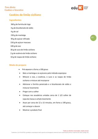 Tom Abrão
Cookies e biscoitos
17
Todos os direitos reservados. eduK.com.br
Conforme a Lei 9.610/98, é proibida a reprodução total e parcial ou divulgação comercial sem a autorização prévia e expressa do autor (artigo 29).
Cookies de limão siciliano
Ingredientes
360 g de farinha de trigo
4 g de bicarbonato de sódio
4 g de sal
230 g de manteiga
90 g de açúcar refinado
150 g de açúcar mascavo
100 g de ovo
30 g de suco de limão siciliano
2 g de essência de limão siciliano
10 g de raspas de limão siciliano
Modo de preparo
• Pré-aquecer o forno a 190 graus
• Bata a manteiga e os açúcares pelo método esponjoso
• Misture o ovo, a essência, o suco e as raspas de limão
siciliano e misture até incorporar
• Adicionar a farinha peneirada e o bicarbonato de sódio e
misturar levemente
• Pingar com a colher
• Coloque nas assadeiras untadas cerca de 1 1/2 colher de
sopa da massa e achate levemente
• Assar por cerca de 12 a 15 minutos, em forno a 190 graus,
até começar a dourar
• Mostrar o produto final
 