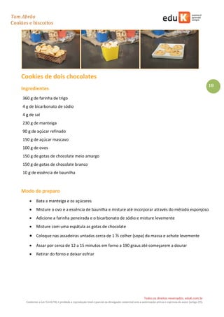 Tom Abrão
Cookies e biscoitos
18
Todos os direitos reservados. eduK.com.br
Conforme a Lei 9.610/98, é proibida a reprodução total e parcial ou divulgação comercial sem a autorização prévia e expressa do autor (artigo 29).
Cookies de dois chocolates
Ingredientes
360 g de farinha de trigo
4 g de bicarbonato de sódio
4 g de sal
230 g de manteiga
90 g de açúcar refinado
150 g de açúcar mascavo
100 g de ovos
150 g de gotas de chocolate meio amargo
150 g de gotas de chocolate branco
10 g de essência de baunilha
Modo de preparo
• Bata a manteiga e os açúcares
• Misture o ovo e a essência de baunilha e misture até incorporar através do método esponjoso
• Adicione a farinha peneirada e o bicarbonato de sódio e misture levemente
• Misture com uma espátula as gotas de chocolate
• Coloque nas assadeiras untadas cerca de 1 ½ colher (sopa) da massa e achate levemente
• Assar por cerca de 12 a 15 minutos em forno a 190 graus até começarem a dourar
• Retirar do forno e deixar esfriar
 