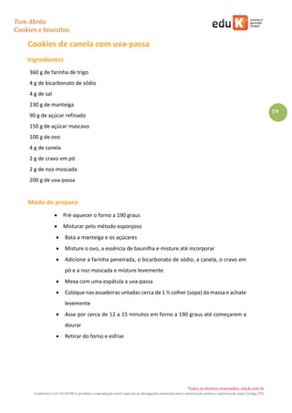 Tom Abrão
Cookies e biscoitos
19
Todos os direitos reservados. eduK.com.br
Conforme a Lei 9.610/98, é proibida a reprodução total e parcial ou divulgação comercial sem a autorização prévia e expressa do autor (artigo 29).
Cookies de canela com uva-passa
Ingredientes
360 g de farinha de trigo
4 g de bicarbonato de sódio
4 g de sal
230 g de manteiga
90 g de açúcar refinado
150 g de açúcar mascavo
100 g de ovo
4 g de canela
2 g de cravo em pó
2 g de noz-moscada
200 g de uva-passa
Modo de preparo
• Pré-aquecer o forno a 190 graus
• Misturar pelo método esponjoso
• Bata a manteiga e os açúcares
• Misture o ovo, a essência de baunilha e misture até incorporar
• Adicione a farinha peneirada, o bicarbonato de sódio, a canela, o cravo em
pó e a noz-moscada e misture levemente
• Mexa com uma espátula a uva-passa
• Coloque nas assadeiras untadas cerca de 1 ½ colher (sopa) da massa e achate
levemente
• Asse por cerca de 12 a 15 minutos em forno a 190 graus até começarem a
dourar
• Retirar do forno e esfriar
 