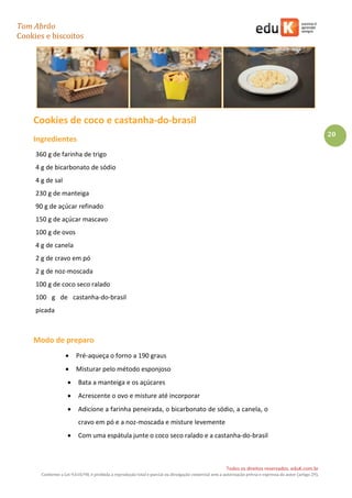 Tom Abrão
Cookies e biscoitos
20
Todos os direitos reservados. eduK.com.br
Conforme a Lei 9.610/98, é proibida a reprodução total e parcial ou divulgação comercial sem a autorização prévia e expressa do autor (artigo 29).
Cookies de coco e castanha-do-brasil
Ingredientes
360 g de farinha de trigo
4 g de bicarbonato de sódio
4 g de sal
230 g de manteiga
90 g de açúcar refinado
150 g de açúcar mascavo
100 g de ovos
4 g de canela
2 g de cravo em pó
2 g de noz-moscada
100 g de coco seco ralado
100 g de castanha-do-brasil
picada
Modo de preparo
• Pré-aqueça o forno a 190 graus
• Misturar pelo método esponjoso
• Bata a manteiga e os açúcares
• Acrescente o ovo e misture até incorporar
• Adicione a farinha peneirada, o bicarbonato de sódio, a canela, o
cravo em pó e a noz-moscada e misture levemente
• Com uma espátula junte o coco seco ralado e a castanha-do-brasil
 