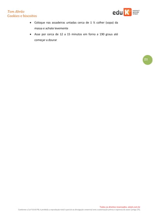 Tom Abrão
Cookies e biscoitos
21
Todos os direitos reservados. eduK.com.br
Conforme a Lei 9.610/98, é proibida a reprodução total e parcial ou divulgação comercial sem a autorização prévia e expressa do autor (artigo 29).
• Coloque nas assadeiras untadas cerca de 1 ½ colher (sopa) da
massa e achate levemente
• Asse por cerca de 12 a 15 minutos em forno a 190 graus até
começar a dourar
 