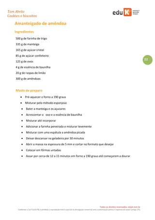 Tom Abrão
Cookies e biscoitos
22
Todos os direitos reservados. eduK.com.br
Conforme a Lei 9.610/98, é proibida a reprodução total e parcial ou divulgação comercial sem a autorização prévia e expressa do autor (artigo 29).
Amanteigado de amêndoa
Ingredientes
500 g de farinha de trigo
335 g de manteiga
165 g de açúcar cristal
85 g de açúcar confeiteiro
125 g de ovos
4 g de essência de baunilha
20 g de raspas de limão
300 g de amêndoas
Modo de preparo
• Pré-aquecer o forno a 190 graus
• Misturar pelo método esponjoso
• Bater a manteiga e os açucares
• Acrescentar o ovo e a essência de baunilha
• Misturar até incorporar
• Adicionar a farinha peneirada e misturar levemente
• Misturar com uma espátula a amêndoa picada
• Deixar descansar na geladeira por 30 minutos
• Abrir a massa na espessura de 5 mm e cortar no formato que desejar
• Colocar em fôrmas untadas
• Assar por cerca de 12 a 15 minutos em forno a 190 graus até começarem a dourar
 