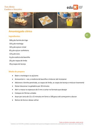 Tom Abrão
Cookies e biscoitos
23
Todos os direitos reservados. eduK.com.br
Conforme a Lei 9.610/98, é proibida a reprodução total e parcial ou divulgação comercial sem a autorização prévia e expressa do autor (artigo 29).
Amanteigado cítrico
Ingredientes
500 g de farinha de trigo
335 g de manteiga
165 g de açúcar cristal
85 g de açúcar confeiteiro
125 g de ovos
4 g de essência de baunilha
20 g de raspas de limão
20 g raspas de laranja
Modo de preparo
• Bater a manteiga e os açúcares
• Acrescentar o ovo, a essência de baunilha e misturar até incorporar
• Adicionar a farinha peneirada, as raspas de limão, as raspas de laranja e misturar levemente
• Deixar descansar na geladeira por 30 minutos
• Abrir a massa na espessura de 5 mm e cortar no formato que desejar
• Coloque em fôrmas untadas
• Assar por cerca de 12 a 15 minutos em forno a 190 graus até começarem a dourar
• Retirar do forno e deixar esfriar
 