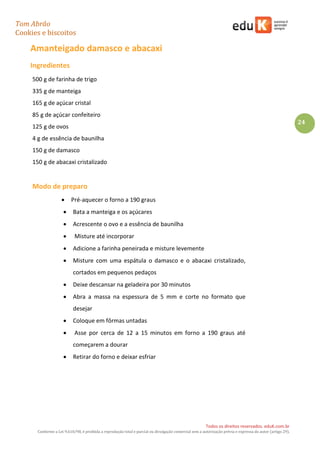 Tom Abrão
Cookies e biscoitos
24
Todos os direitos reservados. eduK.com.br
Conforme a Lei 9.610/98, é proibida a reprodução total e parcial ou divulgação comercial sem a autorização prévia e expressa do autor (artigo 29).
Amanteigado damasco e abacaxi
Ingredientes
500 g de farinha de trigo
335 g de manteiga
165 g de açúcar cristal
85 g de açúcar confeiteiro
125 g de ovos
4 g de essência de baunilha
150 g de damasco
150 g de abacaxi cristalizado
Modo de preparo
• Pré-aquecer o forno a 190 graus
• Bata a manteiga e os açúcares
• Acrescente o ovo e a essência de baunilha
• Misture até incorporar
• Adicione a farinha peneirada e misture levemente
• Misture com uma espátula o damasco e o abacaxi cristalizado,
cortados em pequenos pedaços
• Deixe descansar na geladeira por 30 minutos
• Abra a massa na espessura de 5 mm e corte no formato que
desejar
• Coloque em fôrmas untadas
• Asse por cerca de 12 a 15 minutos em forno a 190 graus até
começarem a dourar
• Retirar do forno e deixar esfriar
 